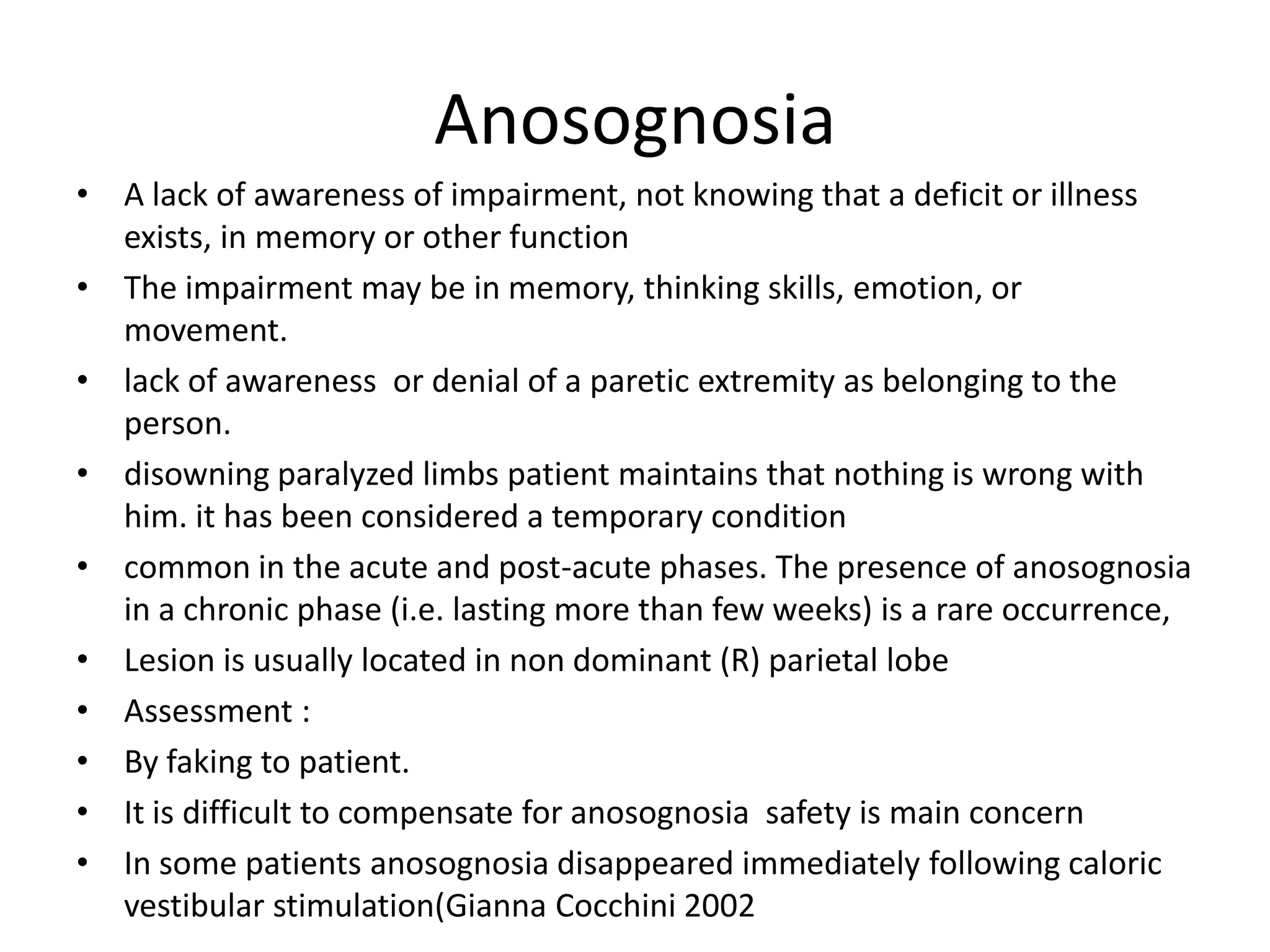 Anosognosia
• A lack of awareness of impairment, not knowing that a deficit or illness
exists, in memory or other function
• The impairment may be in memory, thinking skills, emotion, or
movement.
• lack of awareness or denial of a paretic extremity as belonging to the
person.
• disowning paralyzed limbs patient maintains that nothing is wrong with
him. it has been considered a temporary condition
• common in the acute and post-acute phases. The presence of anosognosia
in a chronic phase (i.e. lasting more than few weeks) is a rare occurrence,
• Lesion is usually located in non dominant (R) parietal lobe
• Assessment :
• By faking to patient.
• It is difficult to compensate for anosognosia safety is main concern
• In some patients anosognosia disappeared immediately following caloric
vestibular stimulation(Gianna Cocchini 2002

 