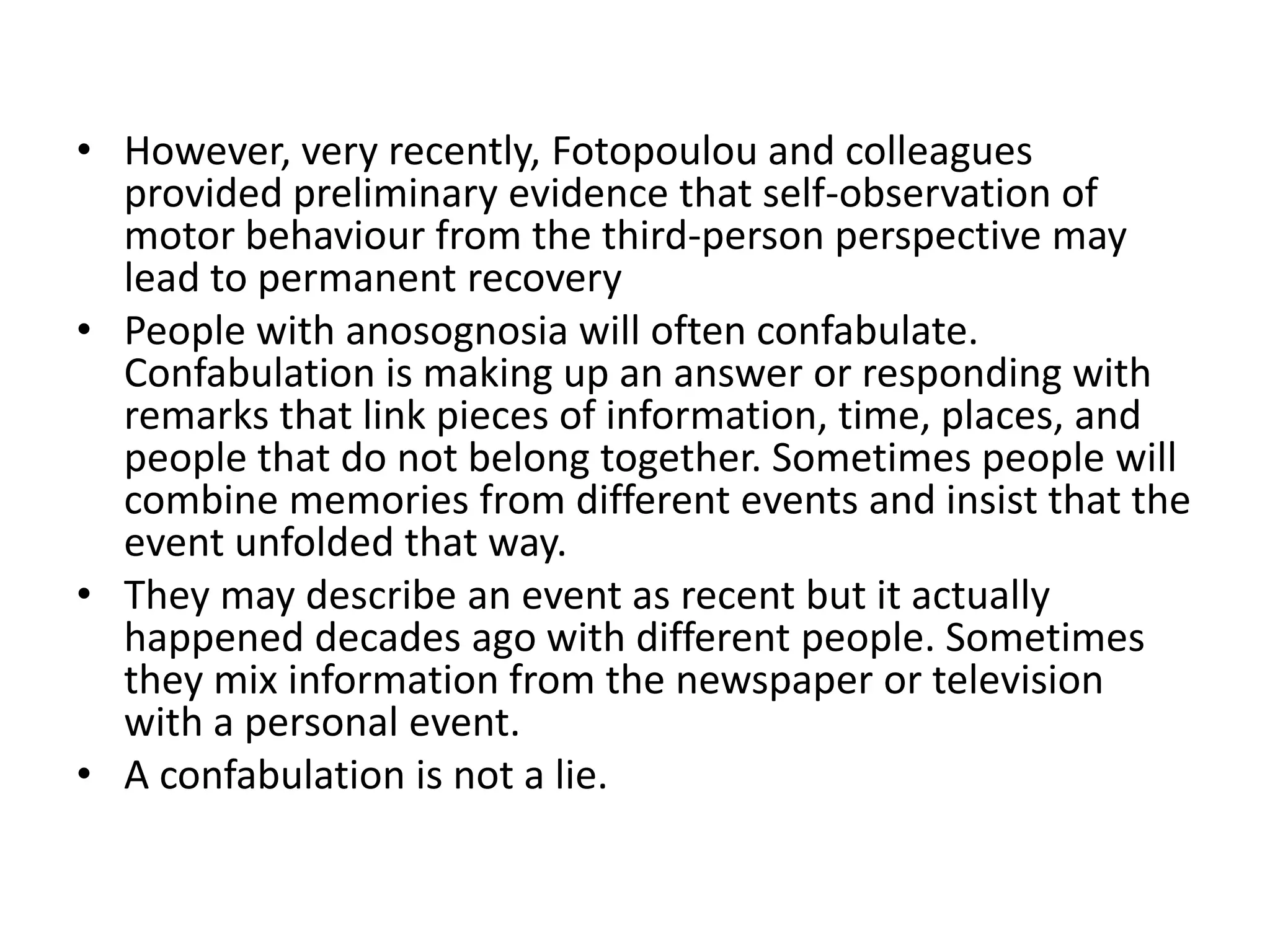 • However, very recently, Fotopoulou and colleagues
provided preliminary evidence that self-observation of
motor behaviour from the third-person perspective may
lead to permanent recovery
• People with anosognosia will often confabulate.
Confabulation is making up an answer or responding with
remarks that link pieces of information, time, places, and
people that do not belong together. Sometimes people will
combine memories from different events and insist that the
event unfolded that way.
• They may describe an event as recent but it actually
happened decades ago with different people. Sometimes
they mix information from the newspaper or television
with a personal event.
• A confabulation is not a lie.

 