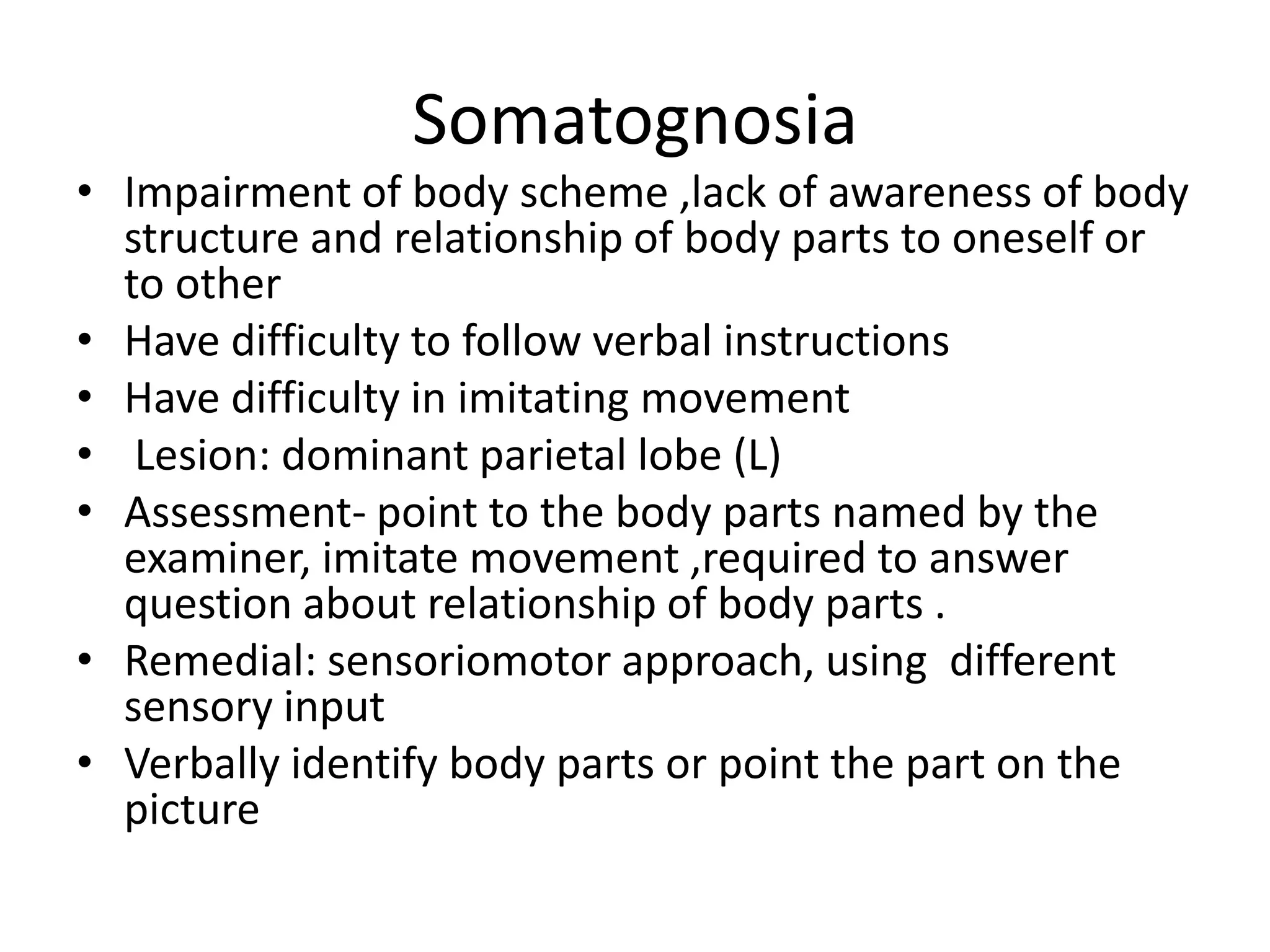 Somatognosia
• Impairment of body scheme ,lack of awareness of body
structure and relationship of body parts to oneself or
to other
• Have difficulty to follow verbal instructions
• Have difficulty in imitating movement
• Lesion: dominant parietal lobe (L)
• Assessment- point to the body parts named by the
examiner, imitate movement ,required to answer
question about relationship of body parts .
• Remedial: sensoriomotor approach, using different
sensory input
• Verbally identify body parts or point the part on the
picture

 