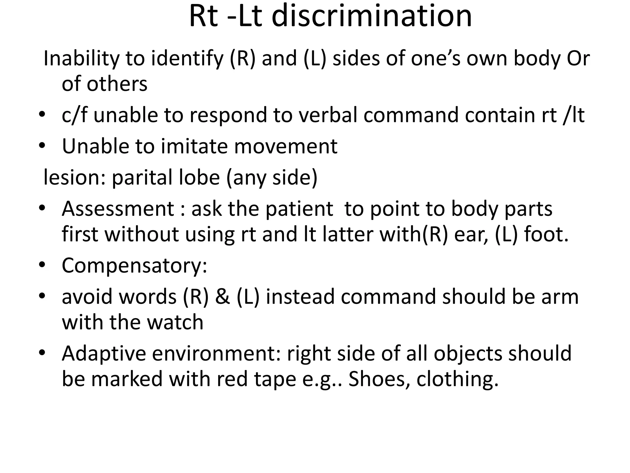 Rt -Lt discrimination
Inability to identify (R) and (L) sides of one’s own body Or
of others
• c/f unable to respond to verbal command contain rt /lt
• Unable to imitate movement
lesion: parital lobe (any side)
• Assessment : ask the patient to point to body parts
first without using rt and lt latter with(R) ear, (L) foot.
• Compensatory:
• avoid words (R) & (L) instead command should be arm
with the watch
• Adaptive environment: right side of all objects should
be marked with red tape e.g.. Shoes, clothing.

 