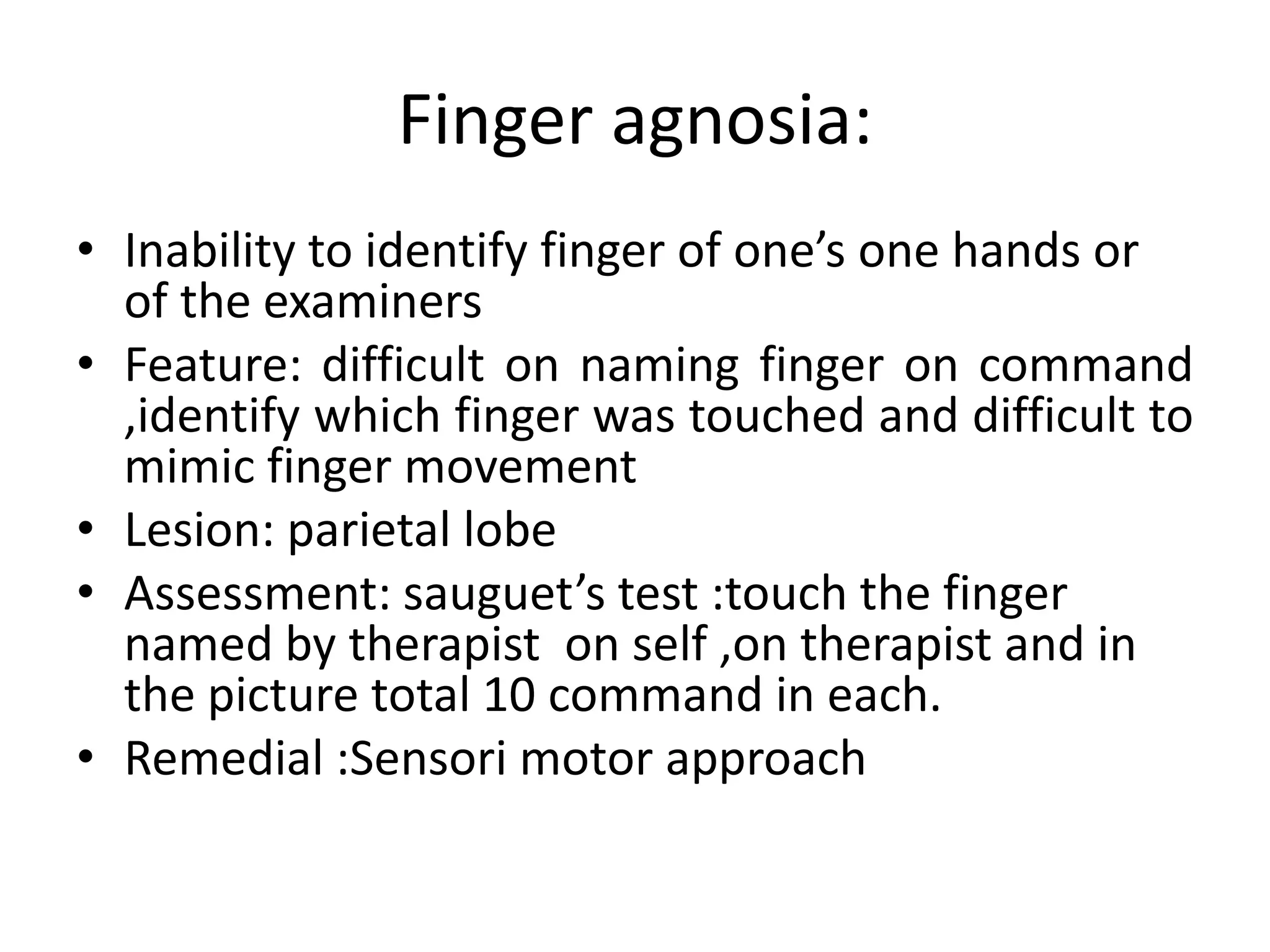 Finger agnosia:
• Inability to identify finger of one’s one hands or
of the examiners
• Feature: difficult on naming finger on command
,identify which finger was touched and difficult to
mimic finger movement
• Lesion: parietal lobe
• Assessment: sauguet’s test :touch the finger
named by therapist on self ,on therapist and in
the picture total 10 command in each.
• Remedial :Sensori motor approach

 