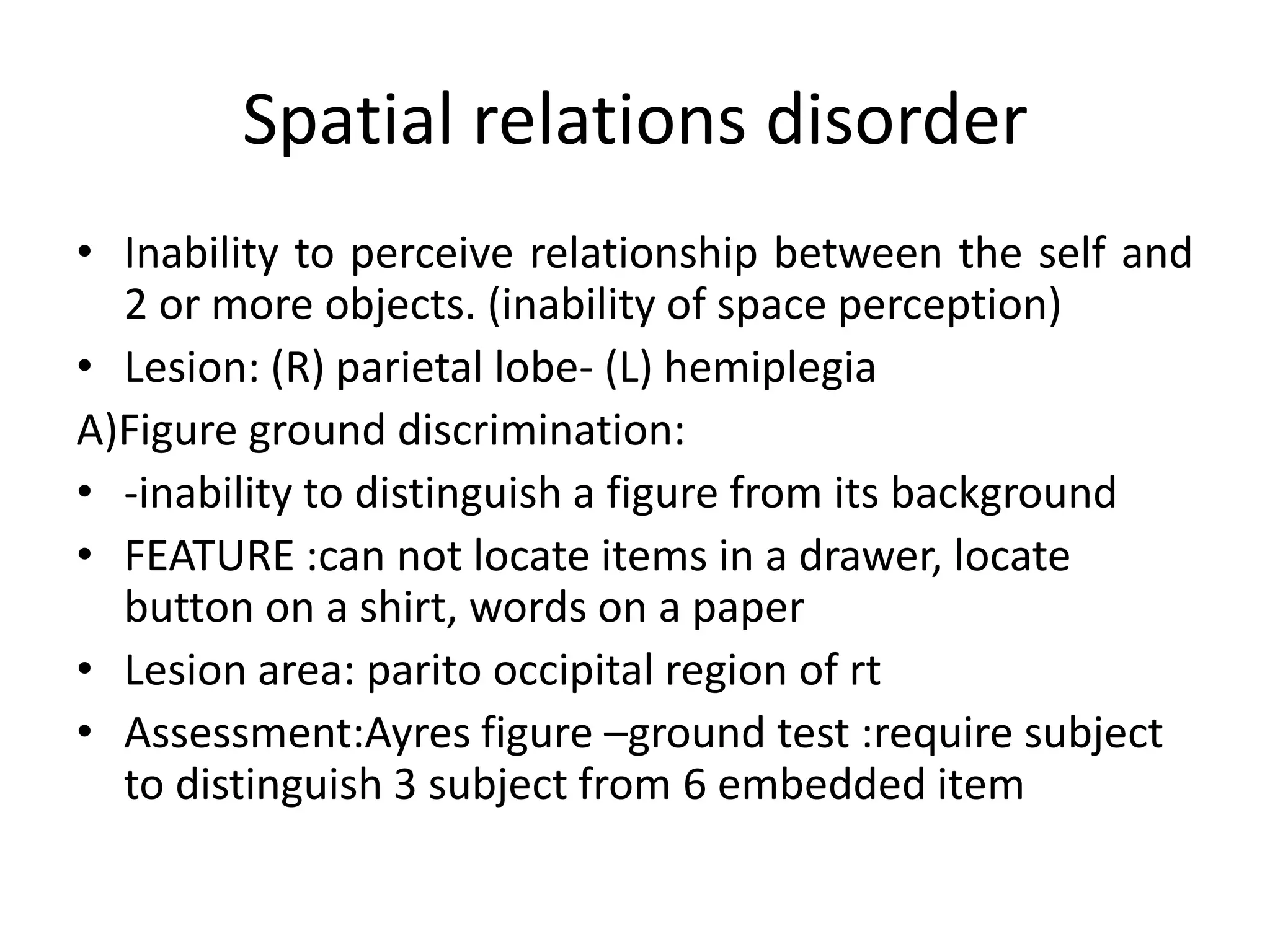 Spatial relations disorder
• Inability to perceive relationship between the self and
2 or more objects. (inability of space perception)
• Lesion: (R) parietal lobe- (L) hemiplegia
A)Figure ground discrimination:
• -inability to distinguish a figure from its background
• FEATURE :can not locate items in a drawer, locate
button on a shirt, words on a paper
• Lesion area: parito occipital region of rt
• Assessment:Ayres figure –ground test :require subject
to distinguish 3 subject from 6 embedded item

 