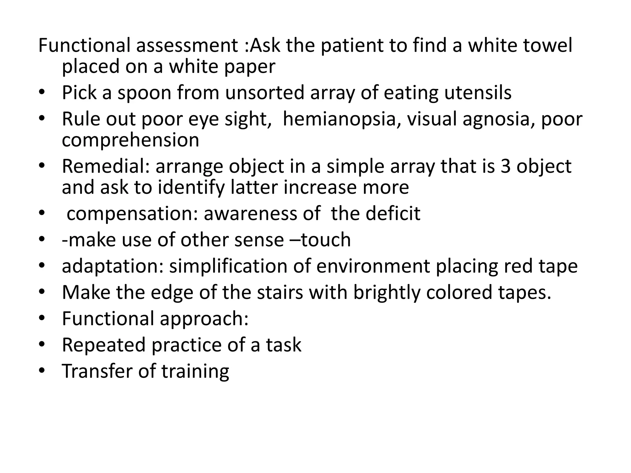 Functional assessment :Ask the patient to find a white towel
placed on a white paper
• Pick a spoon from unsorted array of eating utensils
• Rule out poor eye sight, hemianopsia, visual agnosia, poor
comprehension
• Remedial: arrange object in a simple array that is 3 object
and ask to identify latter increase more
• compensation: awareness of the deficit
• -make use of other sense –touch
• adaptation: simplification of environment placing red tape
• Make the edge of the stairs with brightly colored tapes.
• Functional approach:
• Repeated practice of a task
• Transfer of training

 