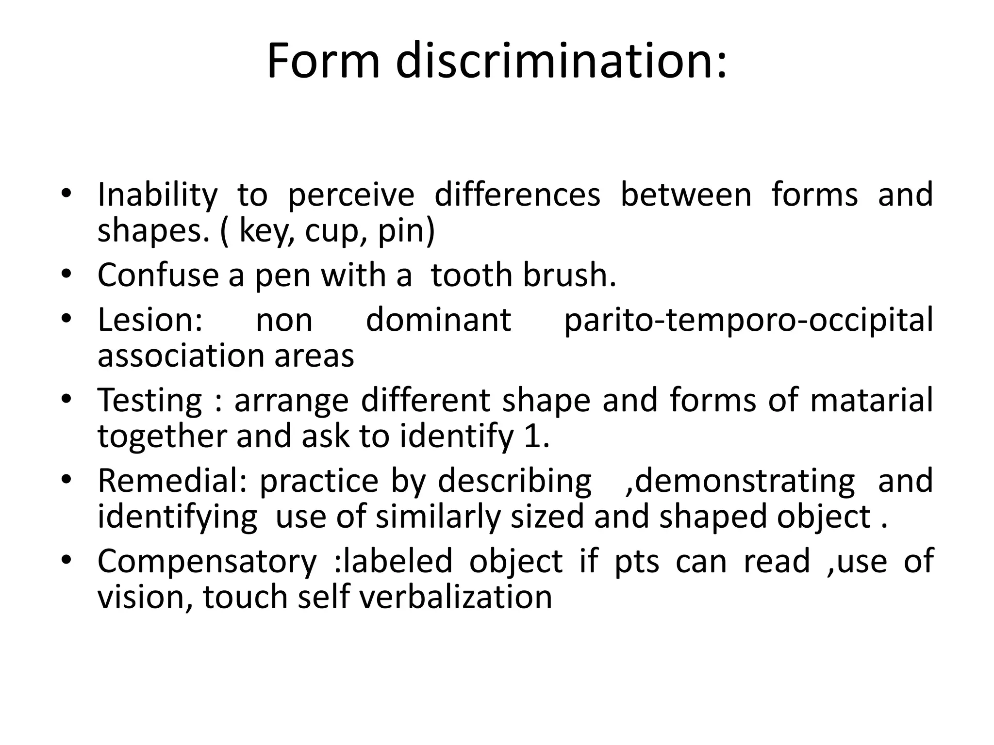 Form discrimination:
• Inability to perceive differences between forms and
shapes. ( key, cup, pin)
• Confuse a pen with a tooth brush.
• Lesion: non dominant parito-temporo-occipital
association areas
• Testing : arrange different shape and forms of matarial
together and ask to identify 1.
• Remedial: practice by describing ,demonstrating and
identifying use of similarly sized and shaped object .
• Compensatory :labeled object if pts can read ,use of
vision, touch self verbalization

 