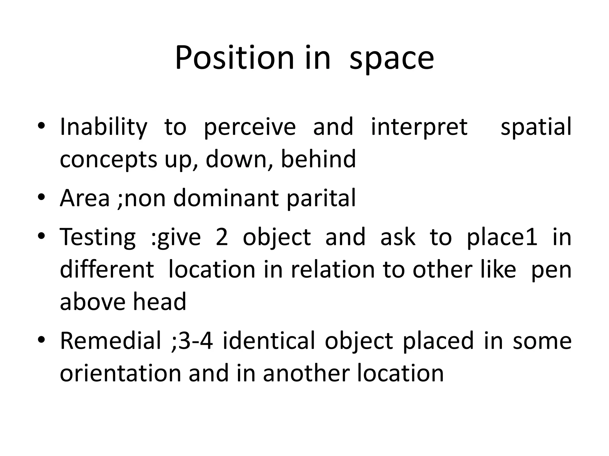 Position in space
• Inability to perceive and interpret spatial
concepts up, down, behind
• Area ;non dominant parital
• Testing :give 2 object and ask to place1 in
different location in relation to other like pen
above head
• Remedial ;3-4 identical object placed in some
orientation and in another location

 