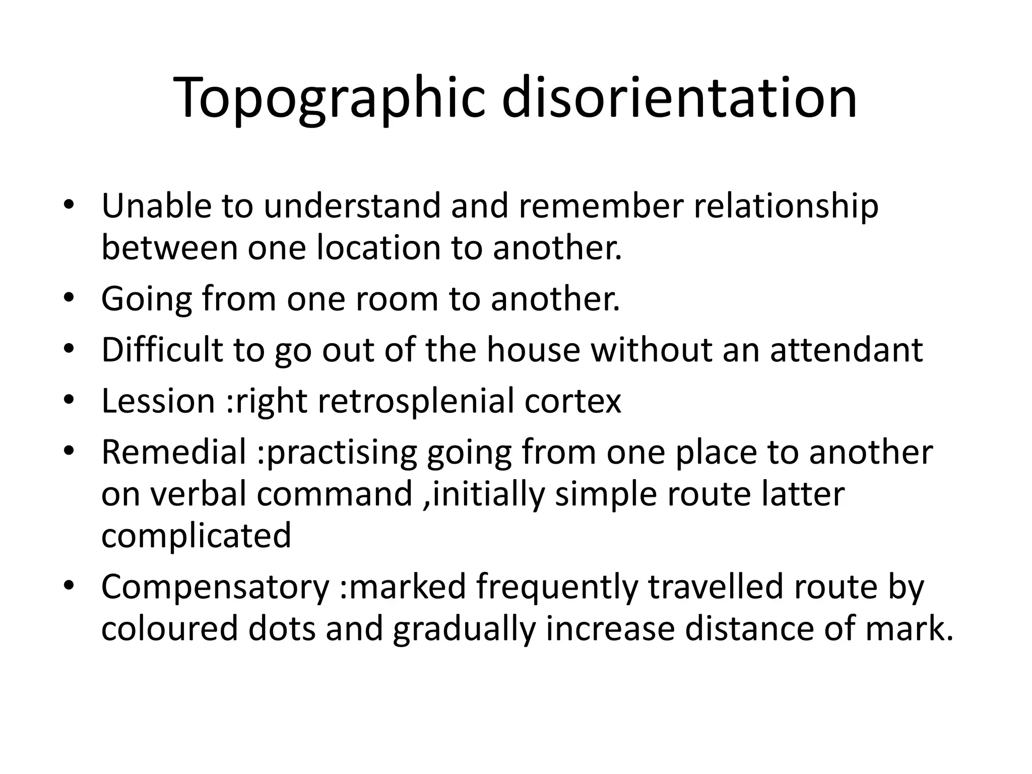 Topographic disorientation
• Unable to understand and remember relationship
between one location to another.
• Going from one room to another.
• Difficult to go out of the house without an attendant
• Lession :right retrosplenial cortex
• Remedial :practising going from one place to another
on verbal command ,initially simple route latter
complicated
• Compensatory :marked frequently travelled route by
coloured dots and gradually increase distance of mark.

 