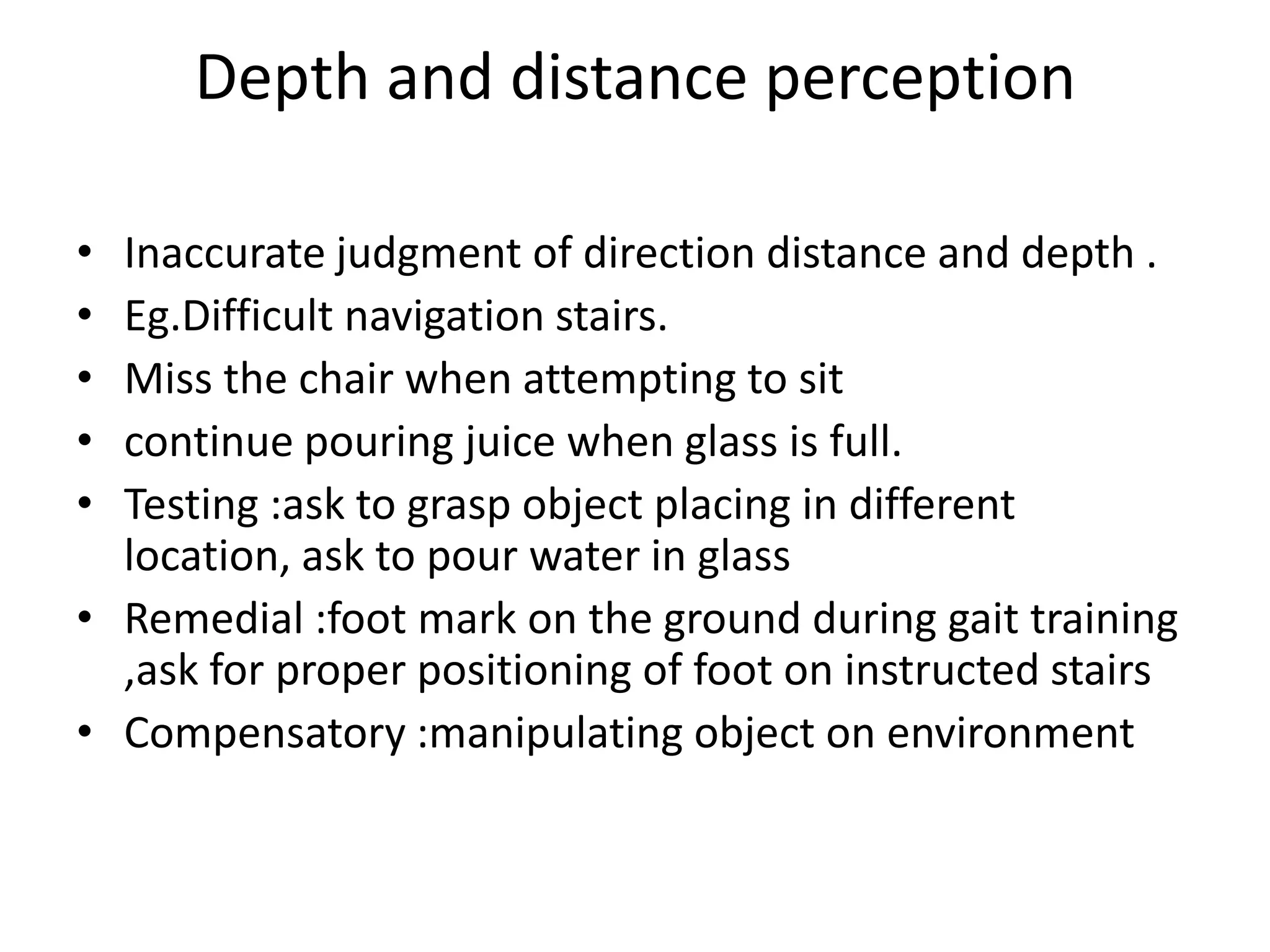 Depth and distance perception
•
•
•
•
•

Inaccurate judgment of direction distance and depth .
Eg.Difficult navigation stairs.
Miss the chair when attempting to sit
continue pouring juice when glass is full.
Testing :ask to grasp object placing in different
location, ask to pour water in glass
• Remedial :foot mark on the ground during gait training
,ask for proper positioning of foot on instructed stairs
• Compensatory :manipulating object on environment

 