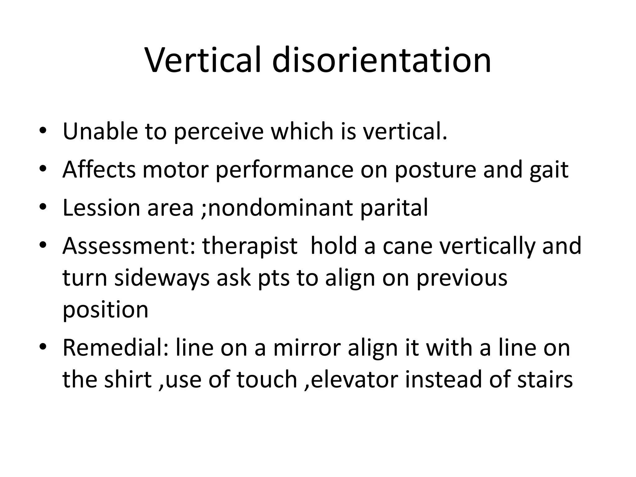 Vertical disorientation
•
•
•
•

Unable to perceive which is vertical.
Affects motor performance on posture and gait
Lession area ;nondominant parital
Assessment: therapist hold a cane vertically and
turn sideways ask pts to align on previous
position
• Remedial: line on a mirror align it with a line on
the shirt ,use of touch ,elevator instead of stairs

 