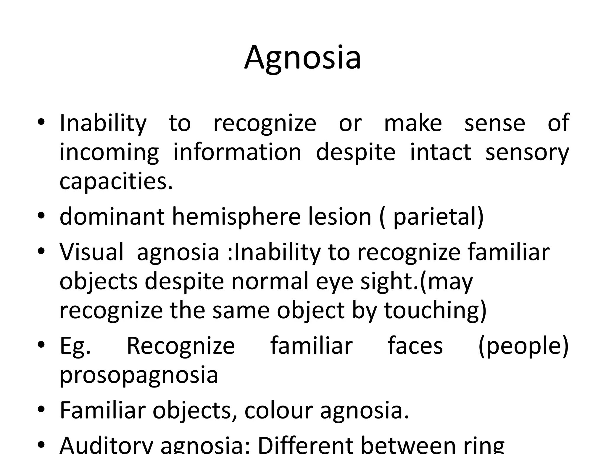 Agnosia
• Inability to recognize or make sense of
incoming information despite intact sensory
capacities.
• dominant hemisphere lesion ( parietal)
• Visual agnosia :Inability to recognize familiar
objects despite normal eye sight.(may
recognize the same object by touching)
• Eg. Recognize familiar faces (people)
prosopagnosia
• Familiar objects, colour agnosia.
• Auditory agnosia: Different between ring

 