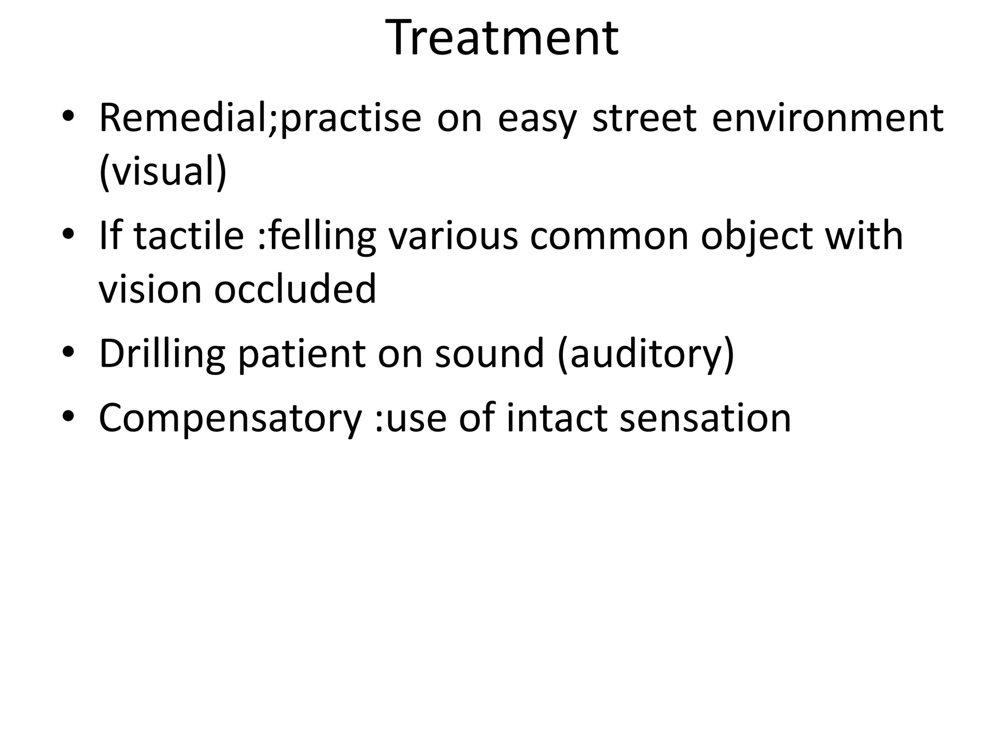 Treatment
• Remedial;practise on easy street environment
(visual)
• If tactile :felling various common object with
vision occluded
• Drilling patient on sound (auditory)
• Compensatory :use of intact sensation

 