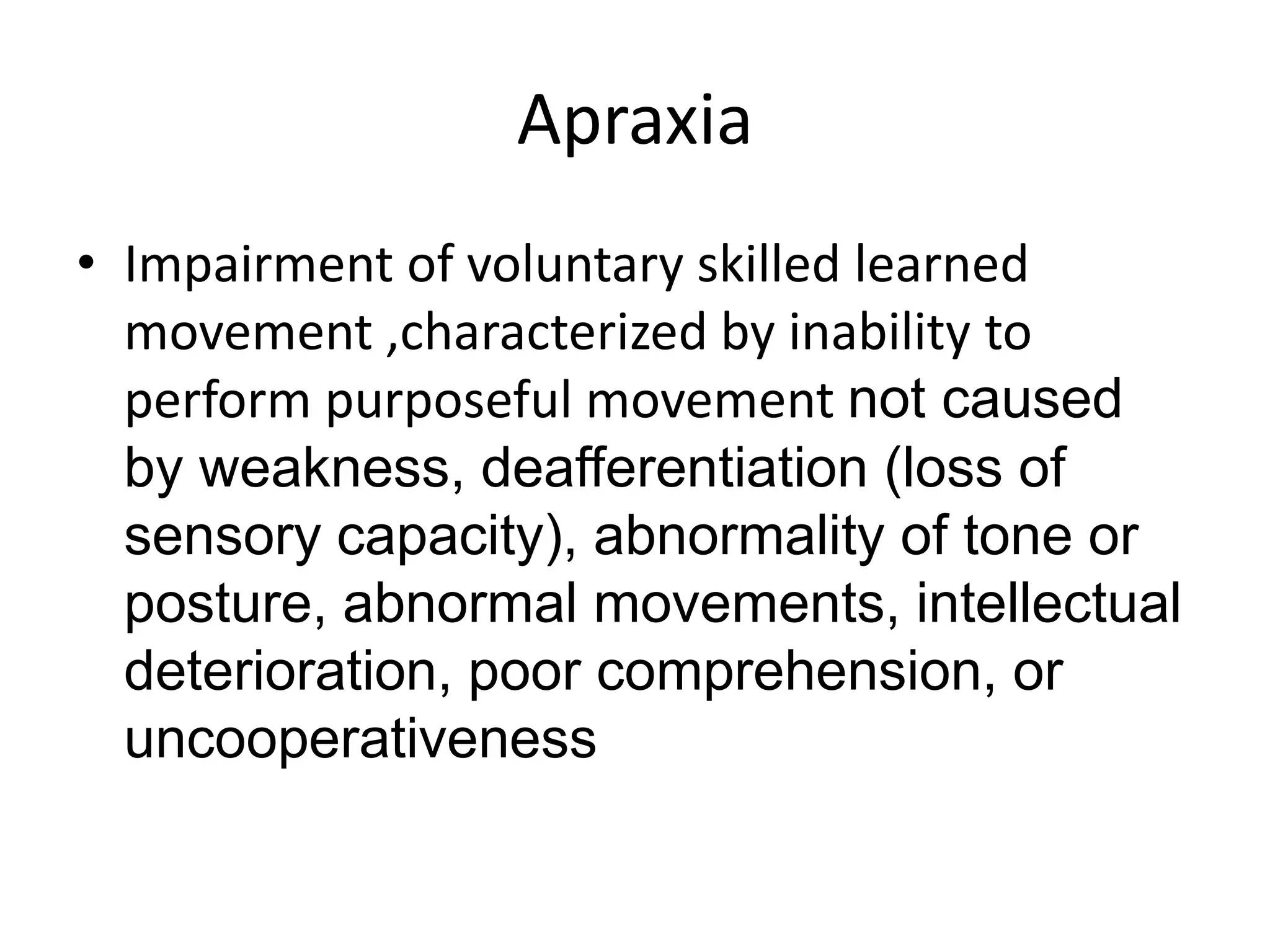 Apraxia
• Impairment of voluntary skilled learned
movement ,characterized by inability to
perform purposeful movement not caused
by weakness, deafferentiation (loss of
sensory capacity), abnormality of tone or
posture, abnormal movements, intellectual
deterioration, poor comprehension, or
uncooperativeness

 