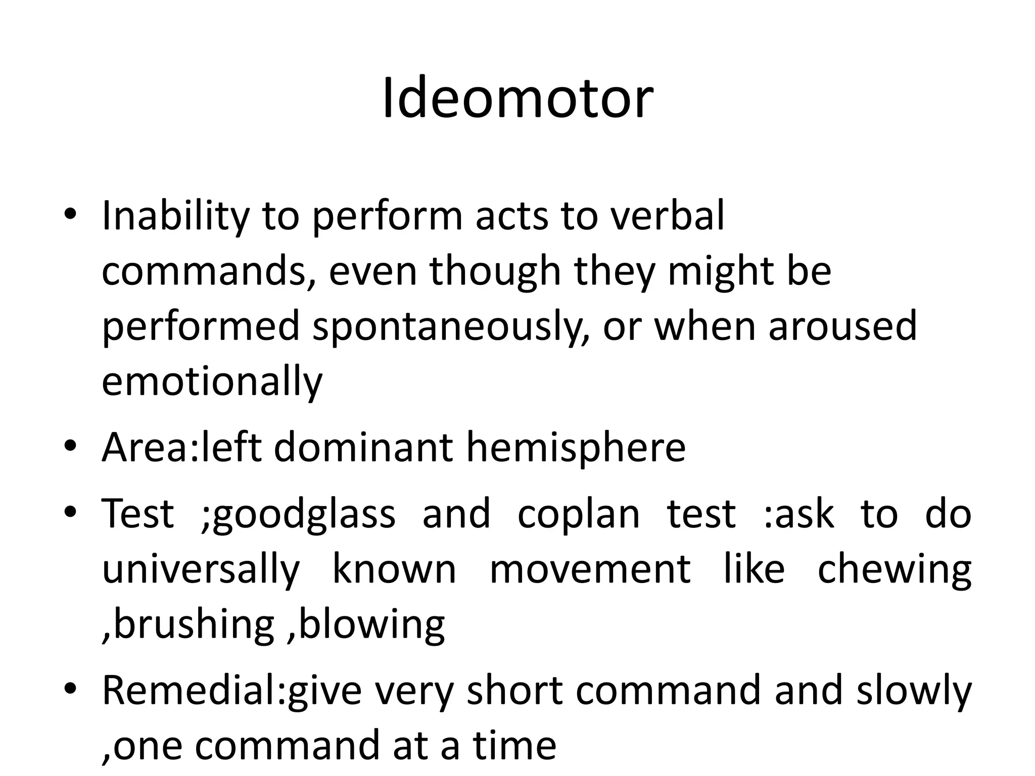 Ideomotor
• Inability to perform acts to verbal
commands, even though they might be
performed spontaneously, or when aroused
emotionally
• Area:left dominant hemisphere
• Test ;goodglass and coplan test :ask to do
universally known movement like chewing
,brushing ,blowing
• Remedial:give very short command and slowly
,one command at a time

 