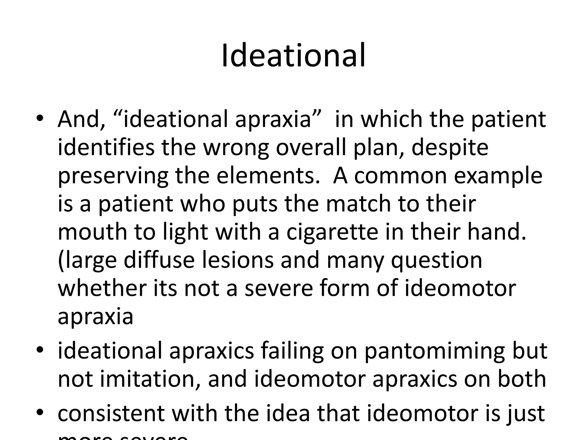 Ideational
• And, “ideational apraxia” in which the patient
identifies the wrong overall plan, despite
preserving the elements. A common example
is a patient who puts the match to their
mouth to light with a cigarette in their hand.
(large diffuse lesions and many question
whether its not a severe form of ideomotor
apraxia
• ideational apraxics failing on pantomiming but
not imitation, and ideomotor apraxics on both
• consistent with the idea that ideomotor is just

 