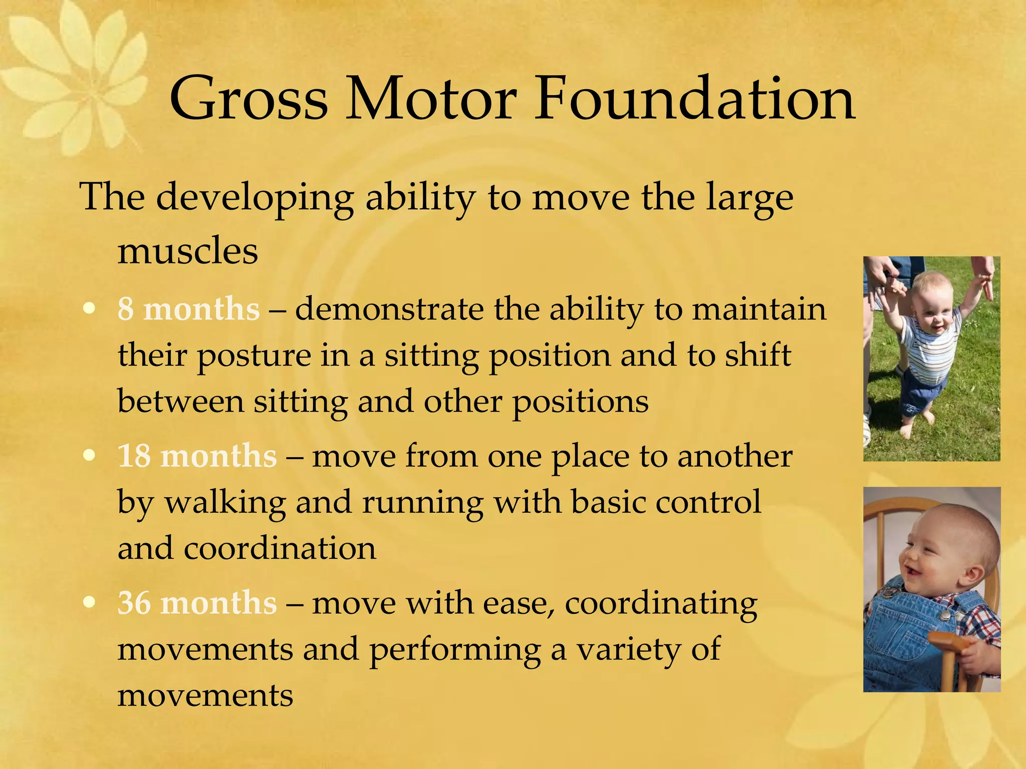 Gross Motor Foundation The developing ability to move the large muscles 8 months  – demonstrate the ability to maintain their posture in a sitting position and to shift between sitting and other positions 18 months  – move from one place to another by walking and running with basic control and coordination 36 months  – move with ease, coordinating movements and performing a variety of movements 