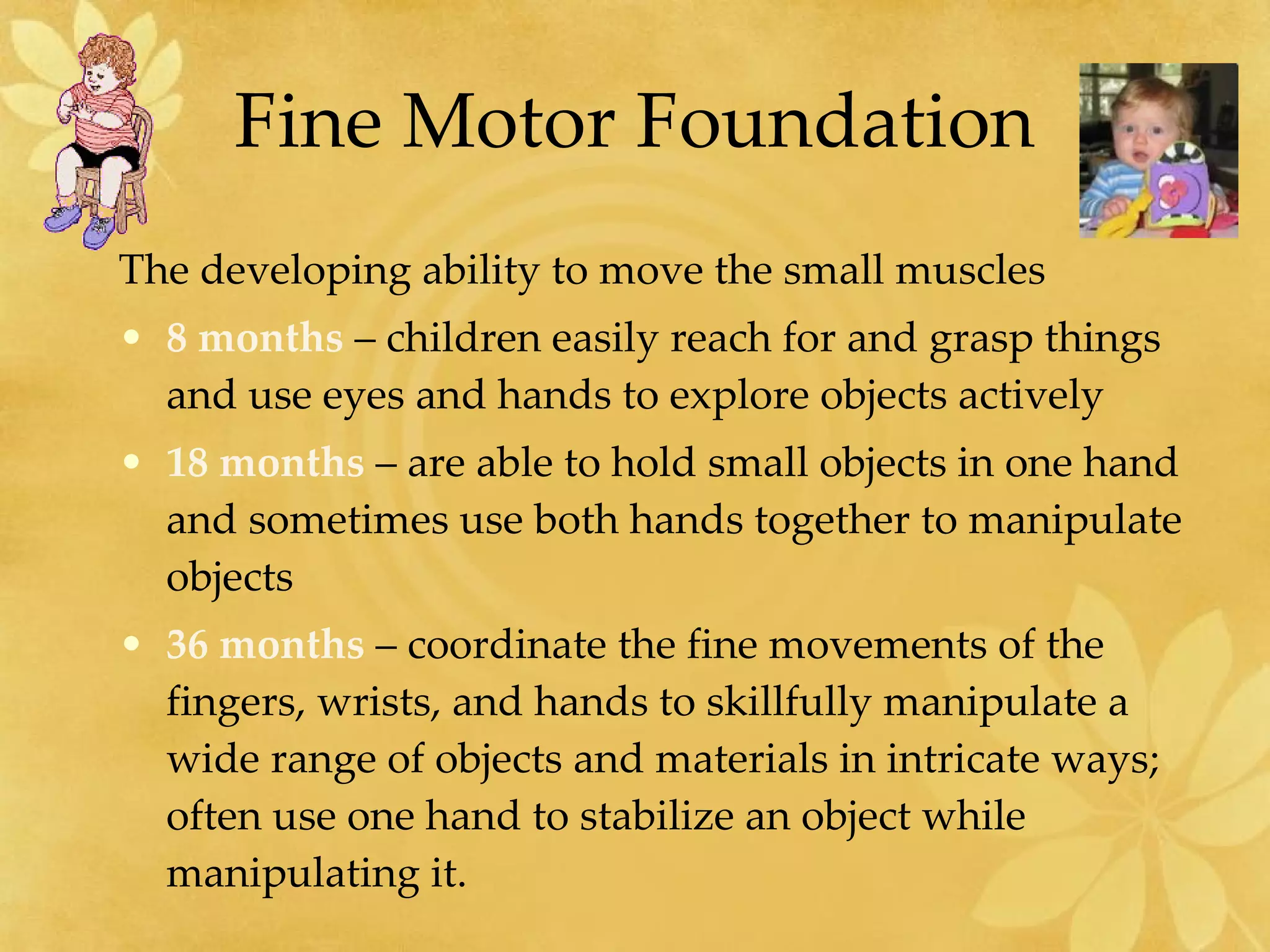 Fine Motor Foundation The developing ability to move the small muscles 8 months  – children easily reach for and grasp things and use eyes and hands to explore objects actively 18 months  – are able to hold small objects in one hand and sometimes use both hands together to manipulate objects 36 months  – coordinate the fine movements of the fingers, wrists, and hands to skillfully manipulate a wide range of objects and materials in intricate ways; often use one hand to stabilize an object while manipulating it. 