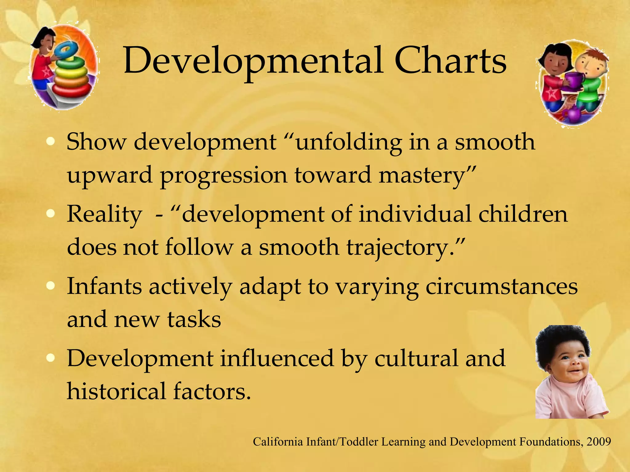 Developmental Charts Show development “unfolding in a smooth upward progression toward mastery” Reality  - “development of individual children does not follow a smooth trajectory.” Infants actively adapt to varying circumstances and new tasks Development influenced by cultural and historical factors. California Infant/Toddler Learning and Development Foundations, 2009 