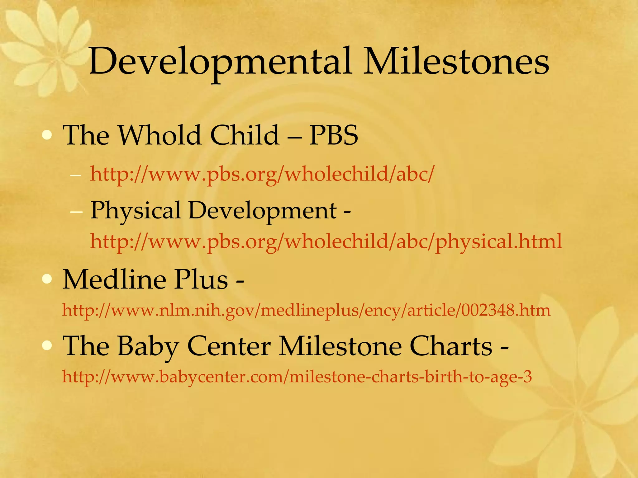 Developmental Milestones The Whold Child – PBS http://www.pbs.org/wholechild/abc/   Physical Development -  http://www.pbs.org/wholechild/abc/physical.html   Medline Plus -  http://www.nlm.nih.gov/medlineplus/ency/article/002348.htm   The Baby Center Milestone Charts -  http://www.babycenter.com/milestone-charts-birth-to-age-3   