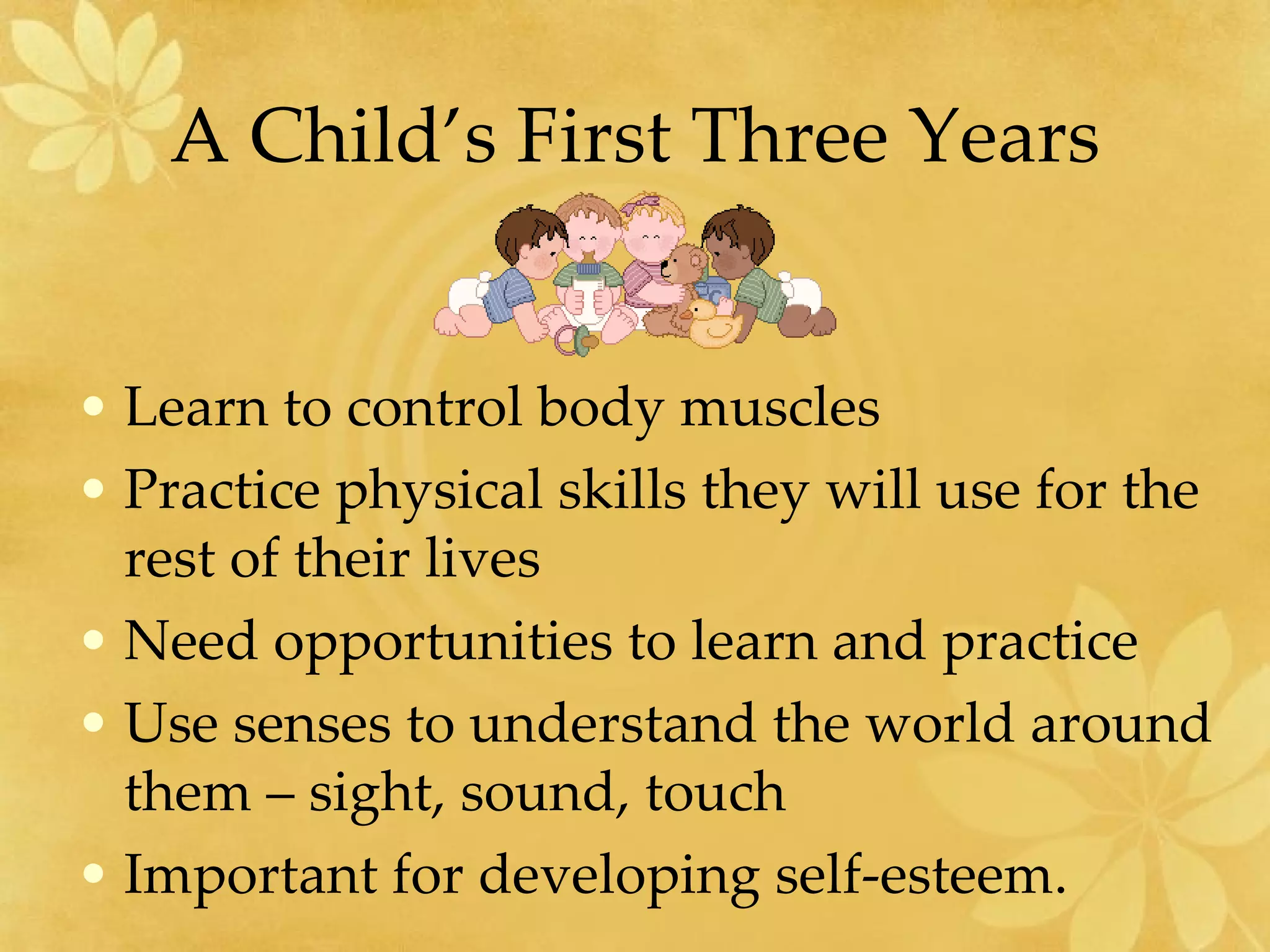 A Child’s First Three Years Learn to control body muscles Practice physical skills they will use for the rest of their lives Need opportunities to learn and practice Use senses to understand the world around them – sight, sound, touch Important for developing self-esteem. 