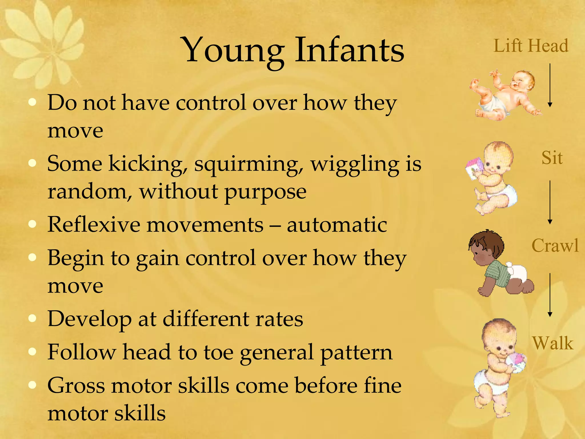 Young Infants Do not have control over how they move Some kicking, squirming, wiggling is random, without purpose Reflexive movements – automatic Begin to gain control over how they move Develop at different rates Follow head to toe general pattern Gross motor skills come before fine motor skills Lift Head Sit Crawl Walk 