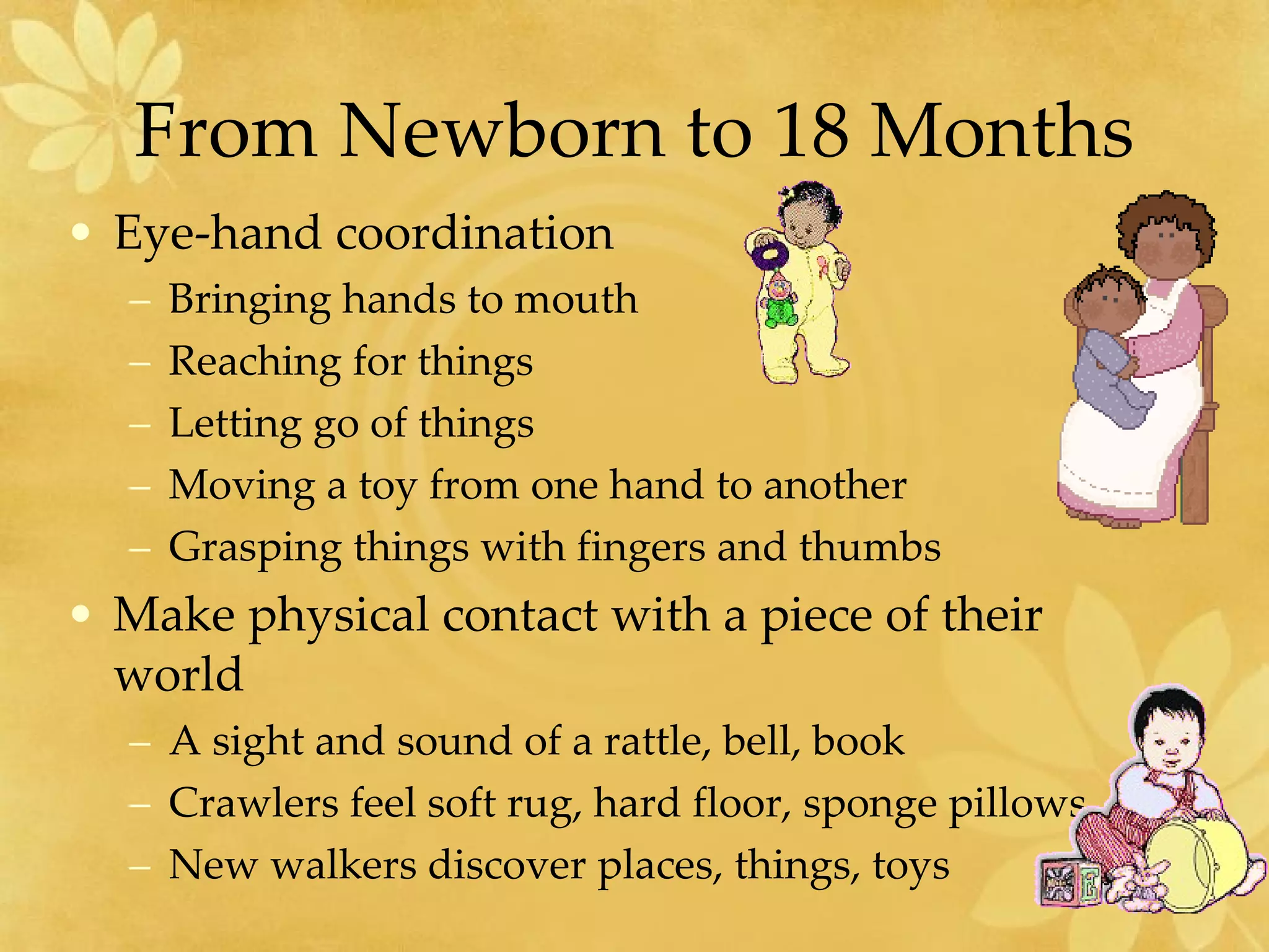 From Newborn to 18 Months Eye-hand coordination  Bringing hands to mouth Reaching for things Letting go of things Moving a toy from one hand to another Grasping things with fingers and thumbs Make physical contact with a piece of their world A sight and sound of a rattle, bell, book Crawlers feel soft rug, hard floor, sponge pillows New walkers discover places, things, toys 
