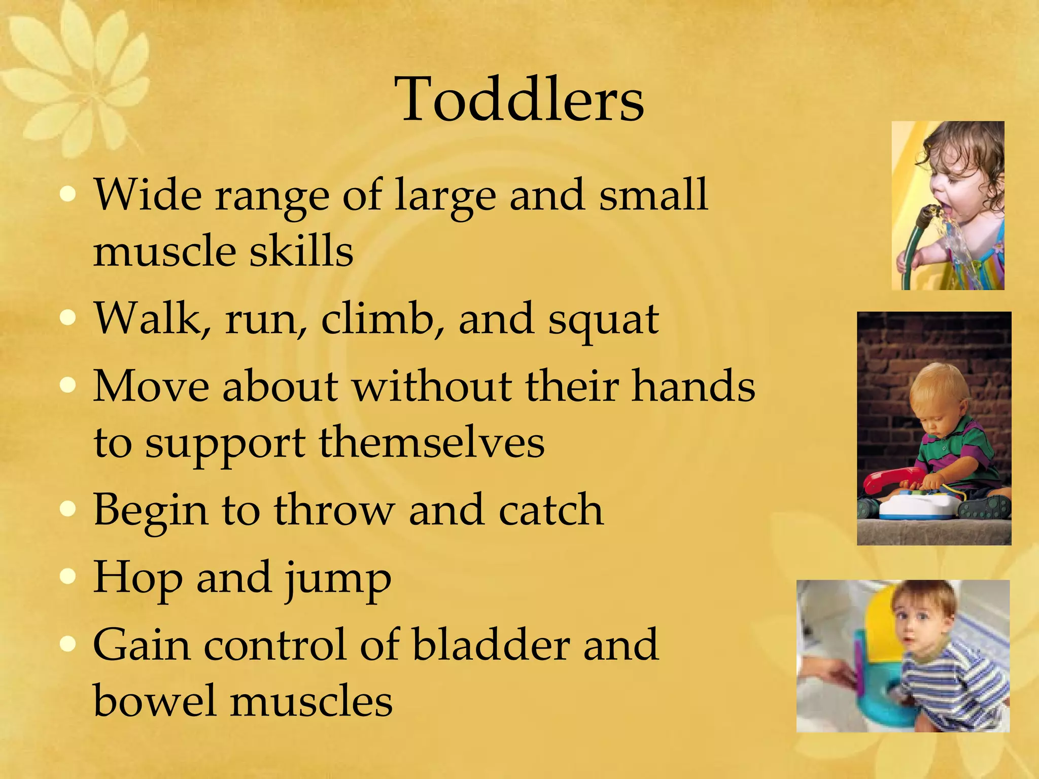 Toddlers Wide range of large and small muscle skills Walk, run, climb, and squat  Move about without their hands to support themselves Begin to throw and catch Hop and jump Gain control of bladder and bowel muscles 