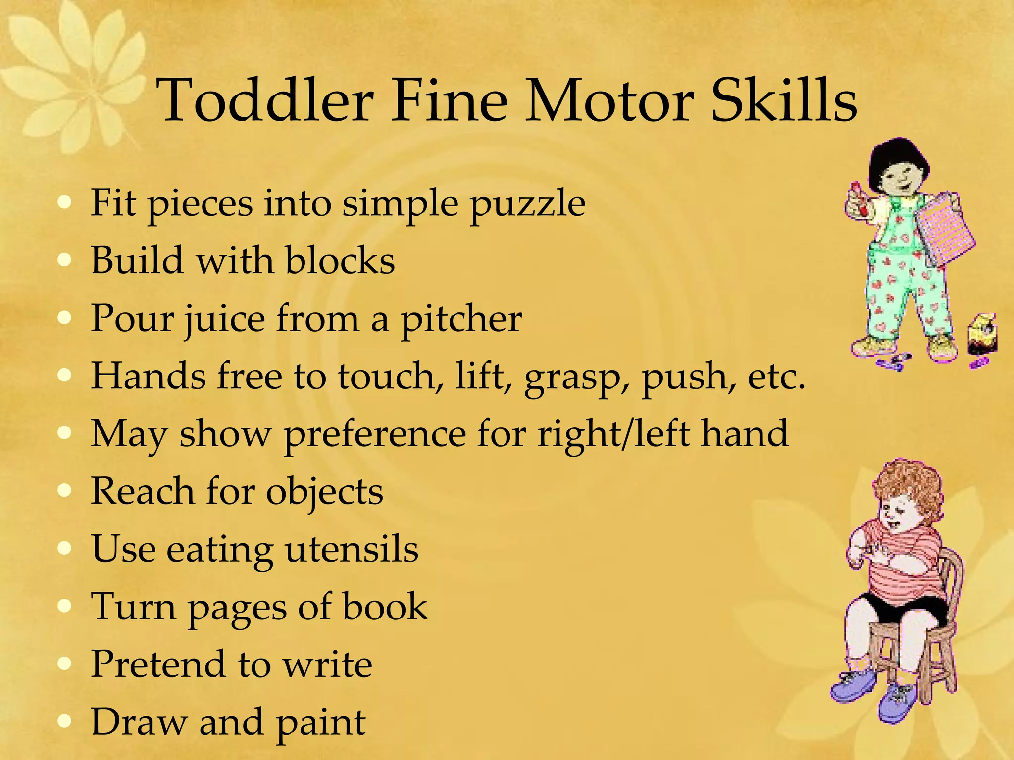 Toddler Fine Motor Skills Fit pieces into simple puzzle  Build with blocks Pour juice from a pitcher Hands free to touch, lift, grasp, push, etc. May show preference for right/left hand Reach for objects  Use eating utensils  Turn pages of book  Pretend to write  Draw and paint 