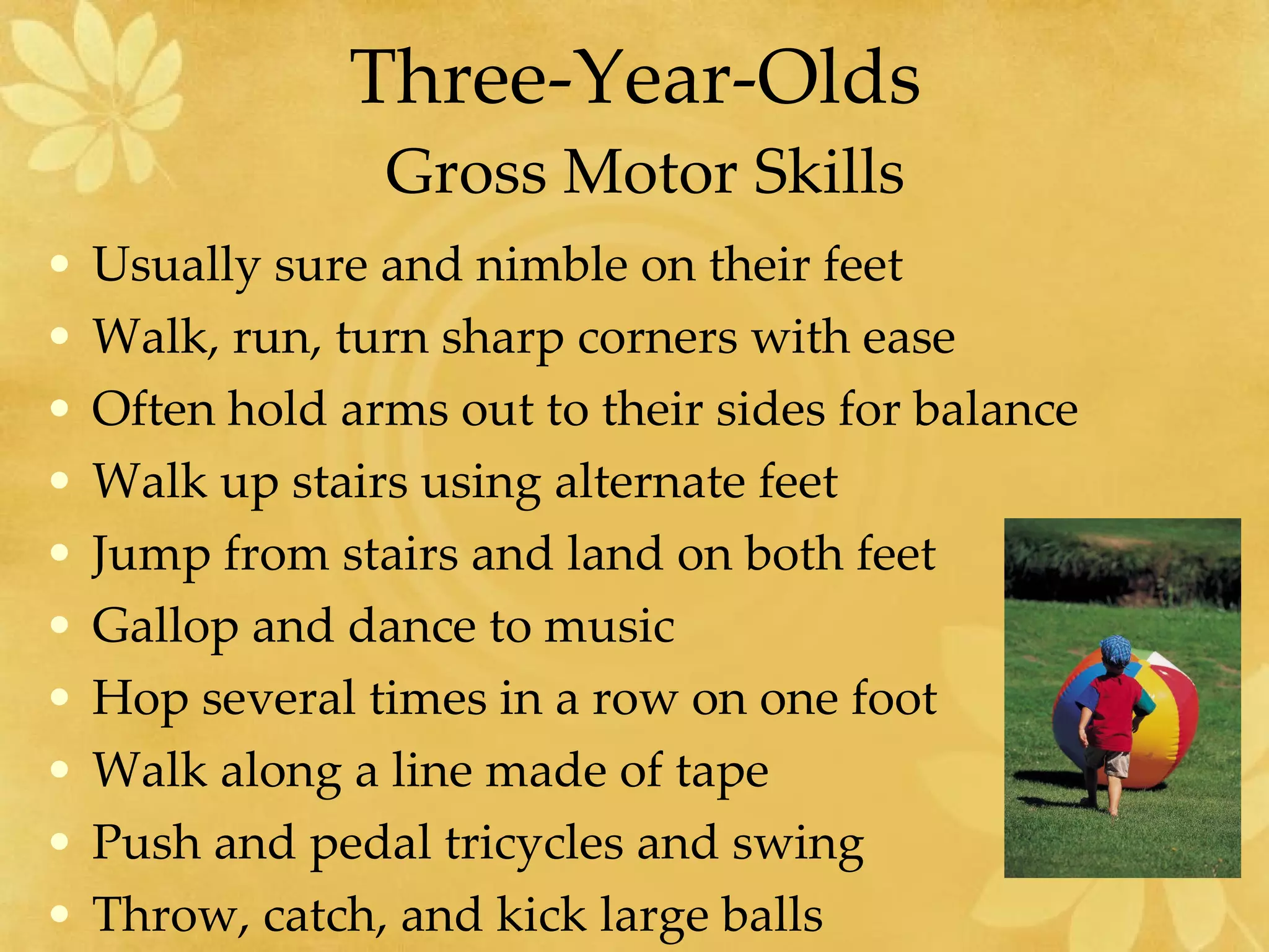 Three-Year-Olds  Gross Motor Skills Usually sure and nimble on their feet Walk, run, turn sharp corners with ease Often hold arms out to their sides for balance Walk up stairs using alternate feet Jump from stairs and land on both feet Gallop and dance to music Hop several times in a row on one foot Walk along a line made of tape Push and pedal tricycles and swing Throw, catch, and kick large balls 