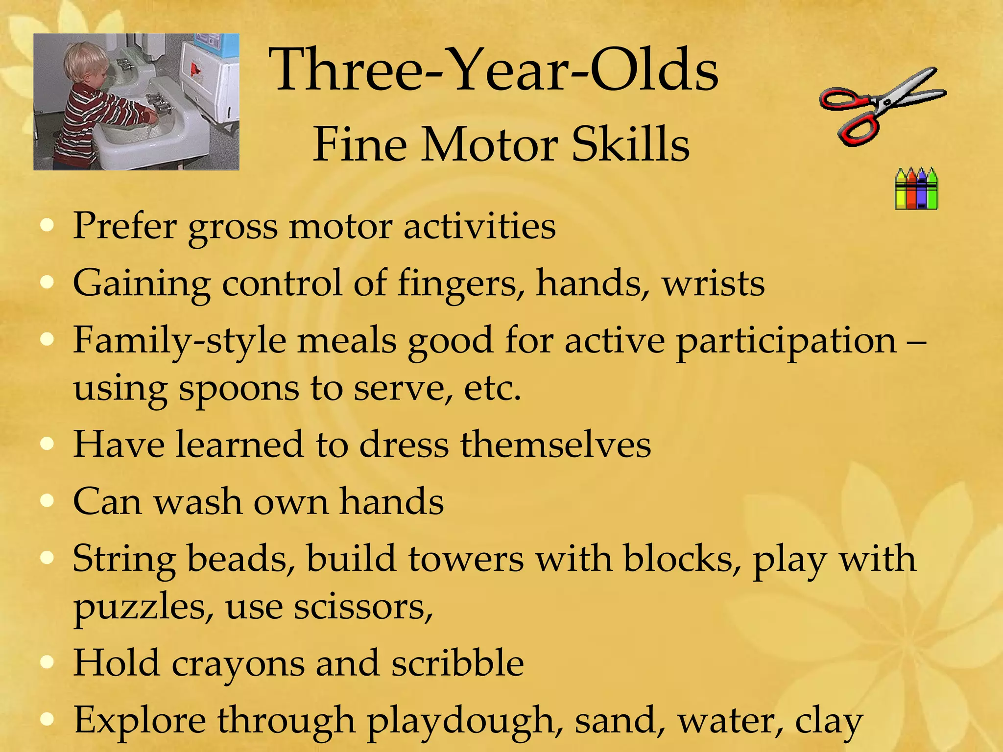 Three-Year-Olds  Fine Motor Skills Prefer gross motor activities Gaining control of fingers, hands, wrists Family-style meals good for active participation – using spoons to serve, etc. Have learned to dress themselves Can wash own hands String beads, build towers with blocks, play with puzzles, use scissors, Hold crayons and scribble Explore through playdough, sand, water, clay 