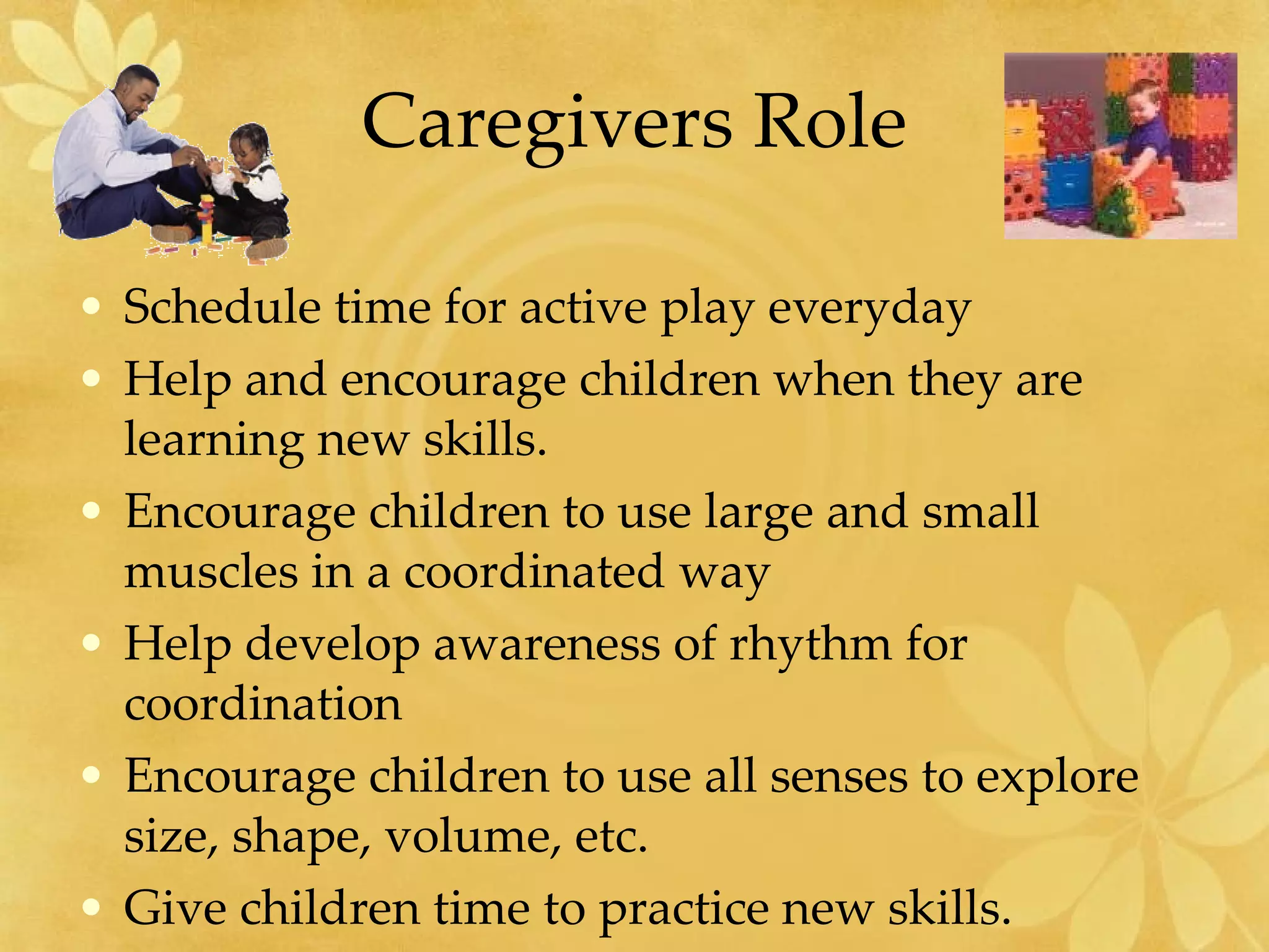 Caregivers Role Schedule time for active play everyday Help and encourage children when they are learning new skills. Encourage children to use large and small muscles in a coordinated way Help develop awareness of rhythm for coordination Encourage children to use all senses to explore size, shape, volume, etc. Give children time to practice new skills. 