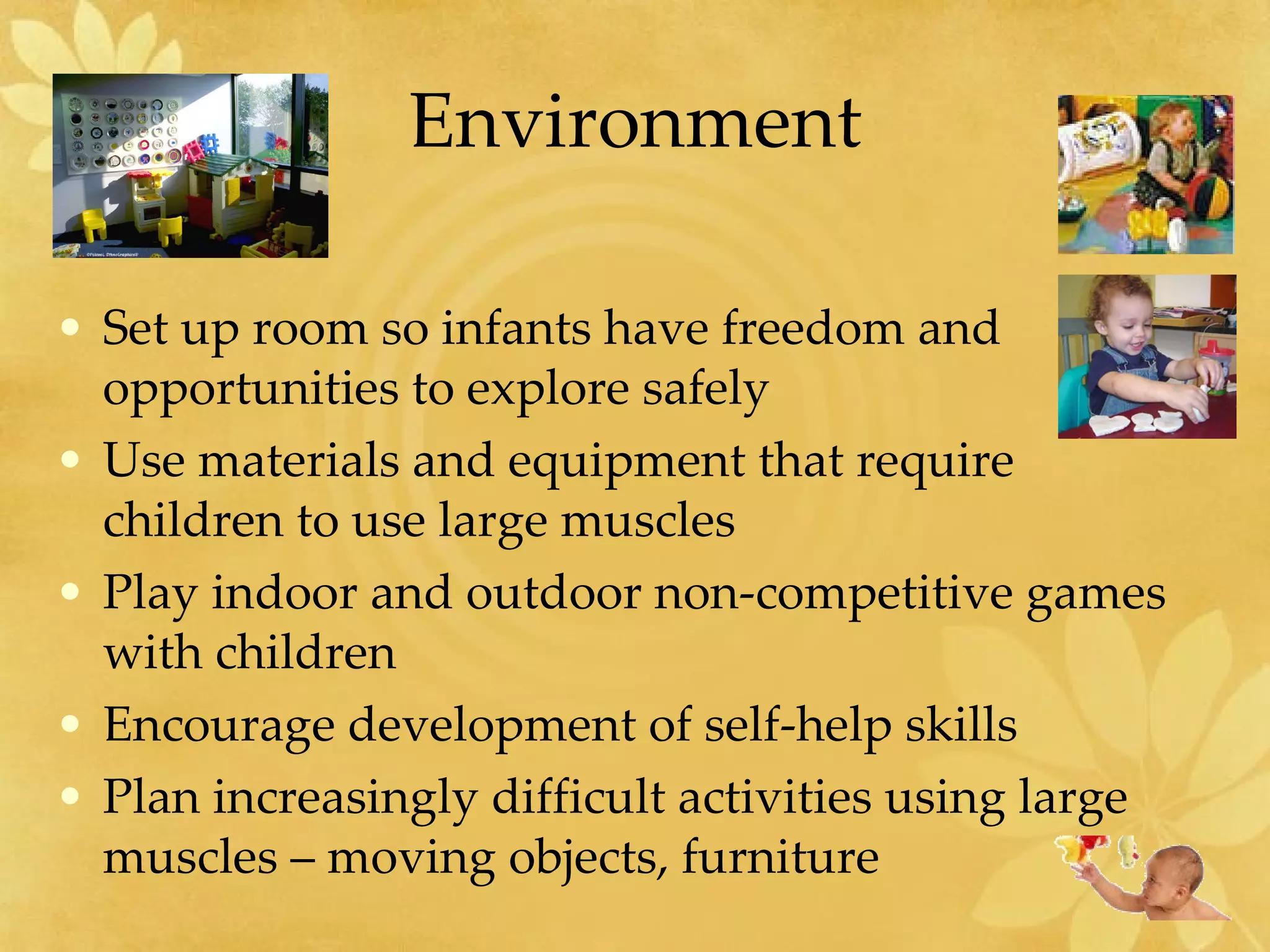 Environment Set up room so infants have freedom and opportunities to explore safely Use materials and equipment that require  children to use large muscles Play indoor and outdoor non-competitive games with children Encourage development of self-help skills Plan increasingly difficult activities using large muscles – moving objects, furniture 