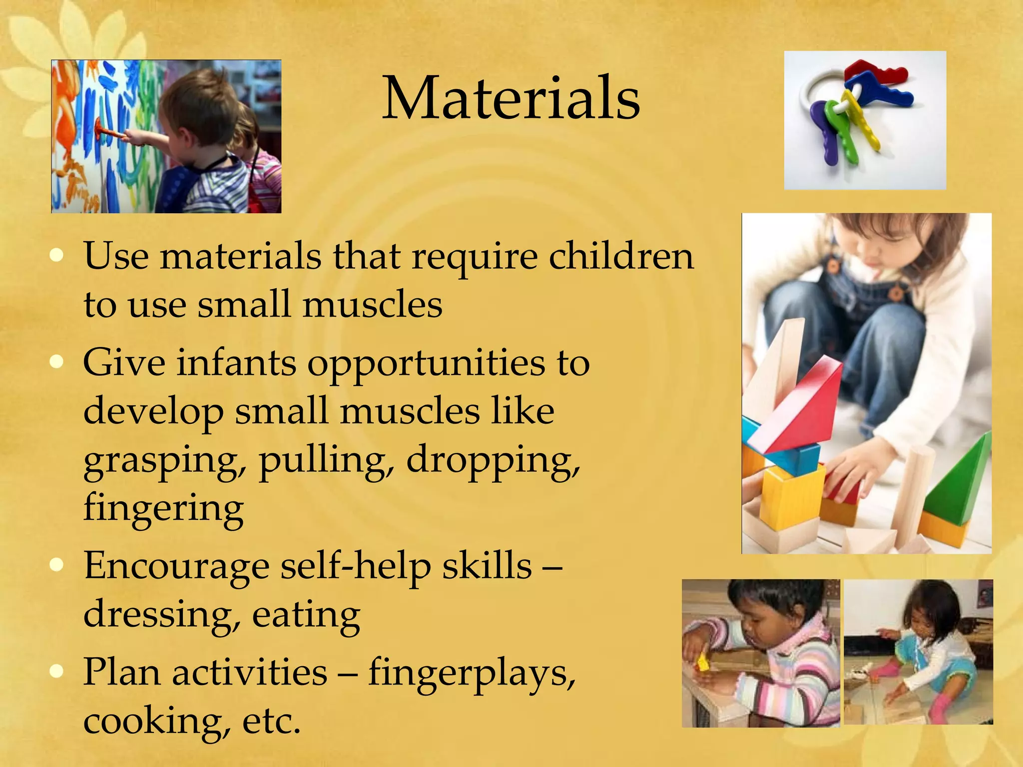 Materials Use materials that require children to use small muscles Give infants opportunities to develop small muscles like grasping, pulling, dropping, fingering Encourage self-help skills – dressing, eating Plan activities – fingerplays, cooking, etc. 
