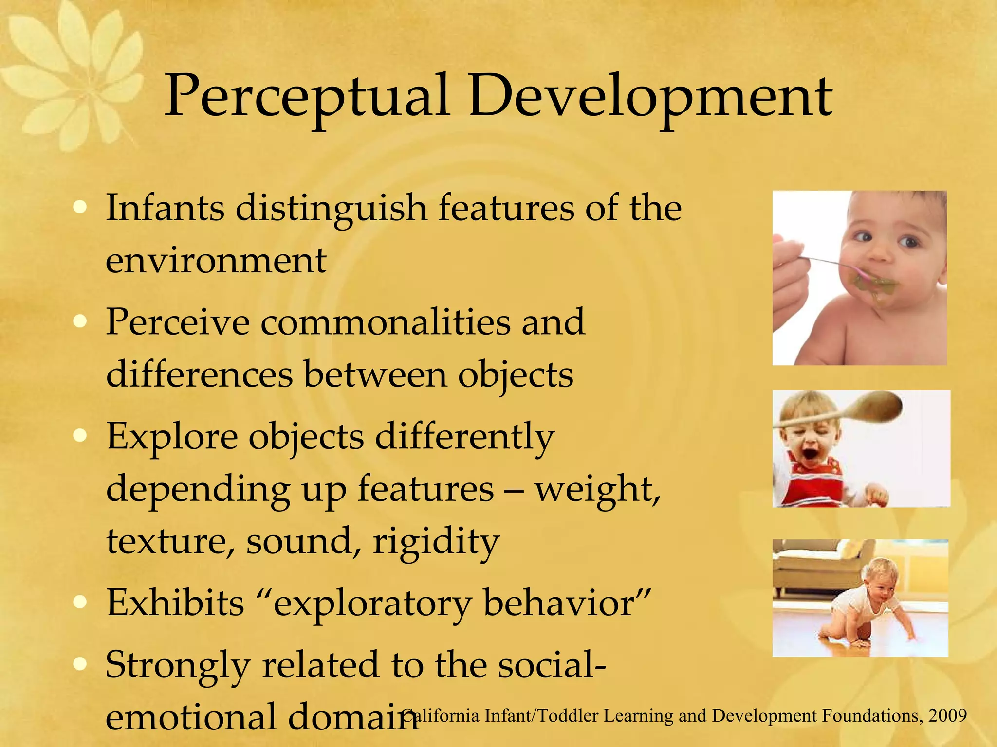 Perceptual Development Infants distinguish features of the environment Perceive commonalities and differences between objects Explore objects differently depending up features – weight, texture, sound, rigidity Exhibits “exploratory behavior” Strongly related to the social-emotional domain California Infant/Toddler Learning and Development Foundations, 2009 