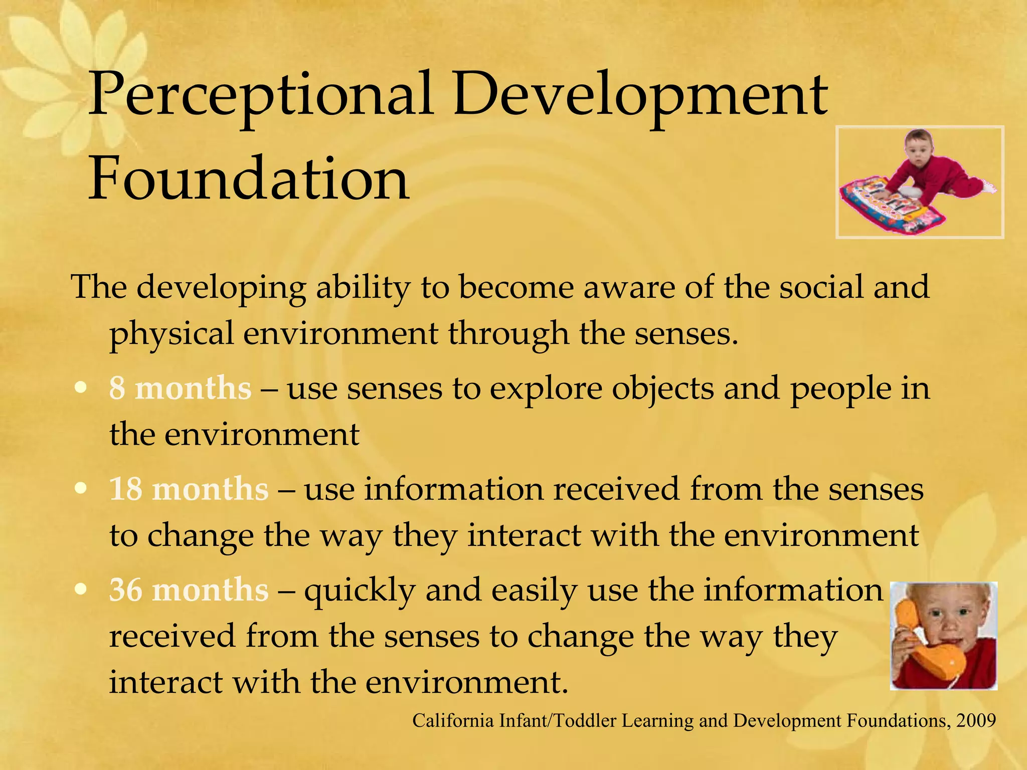 Perceptional Development Foundation The developing ability to become aware of the social and physical environment through the senses. 8 months  – use senses to explore objects and people in the environment 18 months  – use information received from the senses to change the way they interact with the environment 36 months  – quickly and easily use the information received from the senses to change the way they interact with the environment. California Infant/Toddler Learning and Development Foundations, 2009 