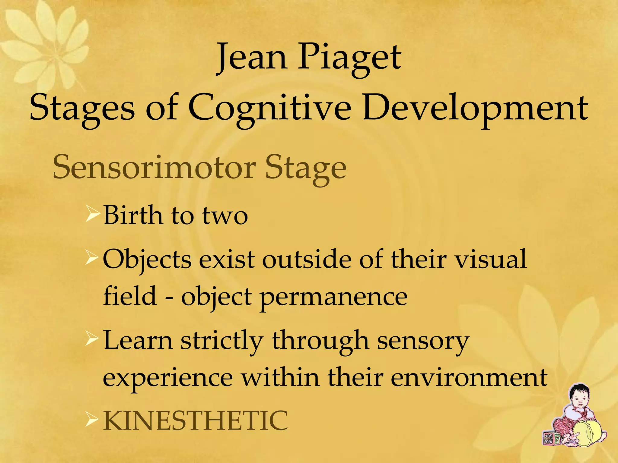 Jean Piaget Stages of Cognitive Development Sensorimotor Stage   Birth to two Objects exist outside of their visual field - object permanence Learn strictly through sensory experience within their environment KINESTHETIC 