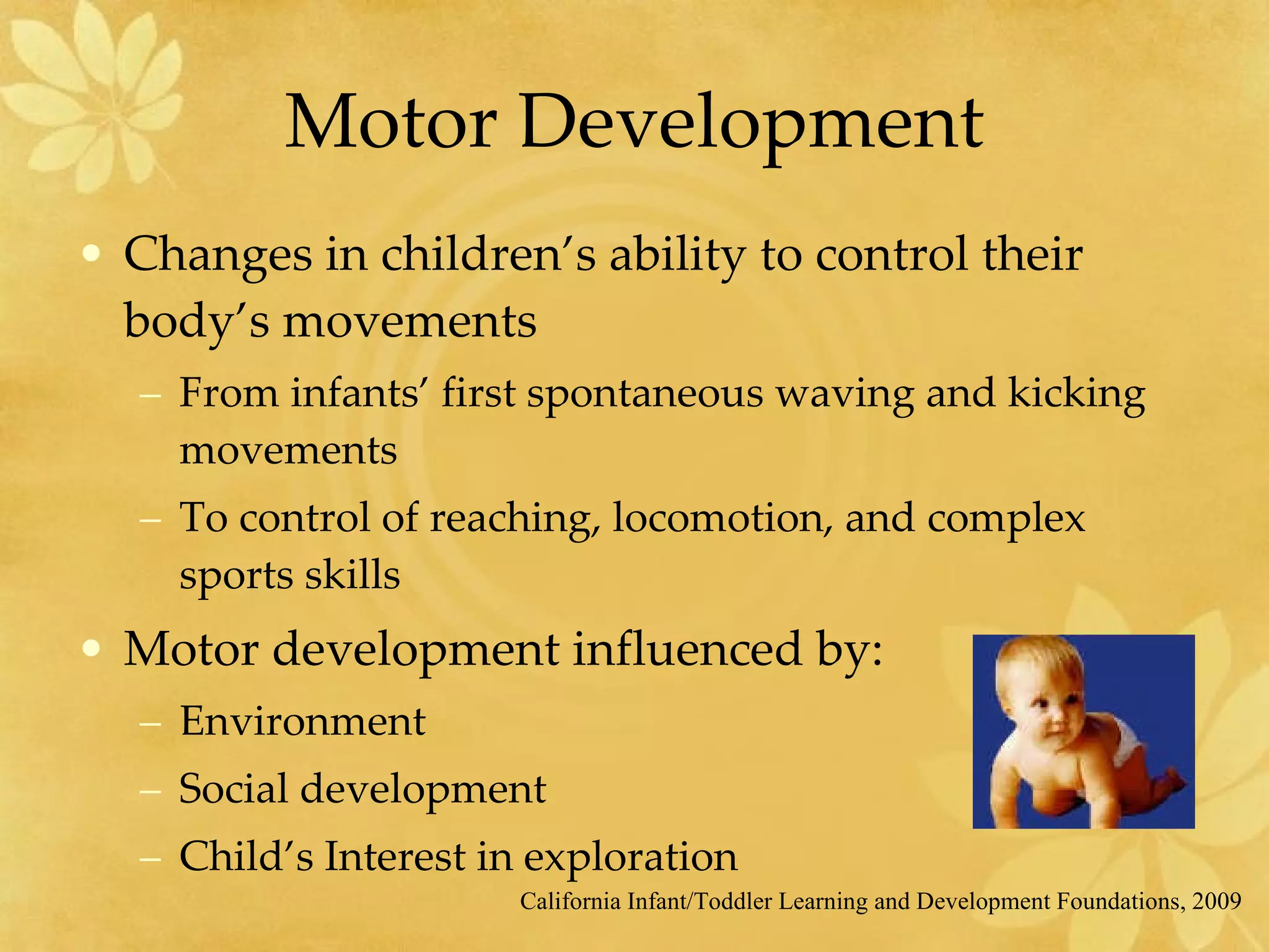 Motor Development Changes in children’s ability to control their body’s movements From infants’ first spontaneous waving and kicking movements To control of reaching, locomotion, and complex sports skills Motor development influenced by:  Environment Social development Child’s Interest in exploration California Infant/Toddler Learning and Development Foundations, 2009 
