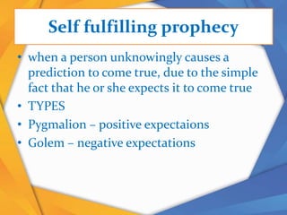 Self fulfilling prophecy
• when a person unknowingly causes a
prediction to come true, due to the simple
fact that he or she expects it to come true
• TYPES
• Pygmalion – positive expectaions
• Golem – negative expectations
 