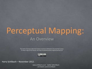 Perceptual Mapping:
                                    An Overview
                 This work is licensed under the Creative Commons Attribution 3.0 Unported License.
                   To view a copy of this license, visit http://creativecommons.org/licenses/by/3.0/.




Harry Schilbach – November 2012.
                                         www.schilbach.co.uk - twitter: @schilbach
                                              - uk.linkedin.com/in/schilbach
 