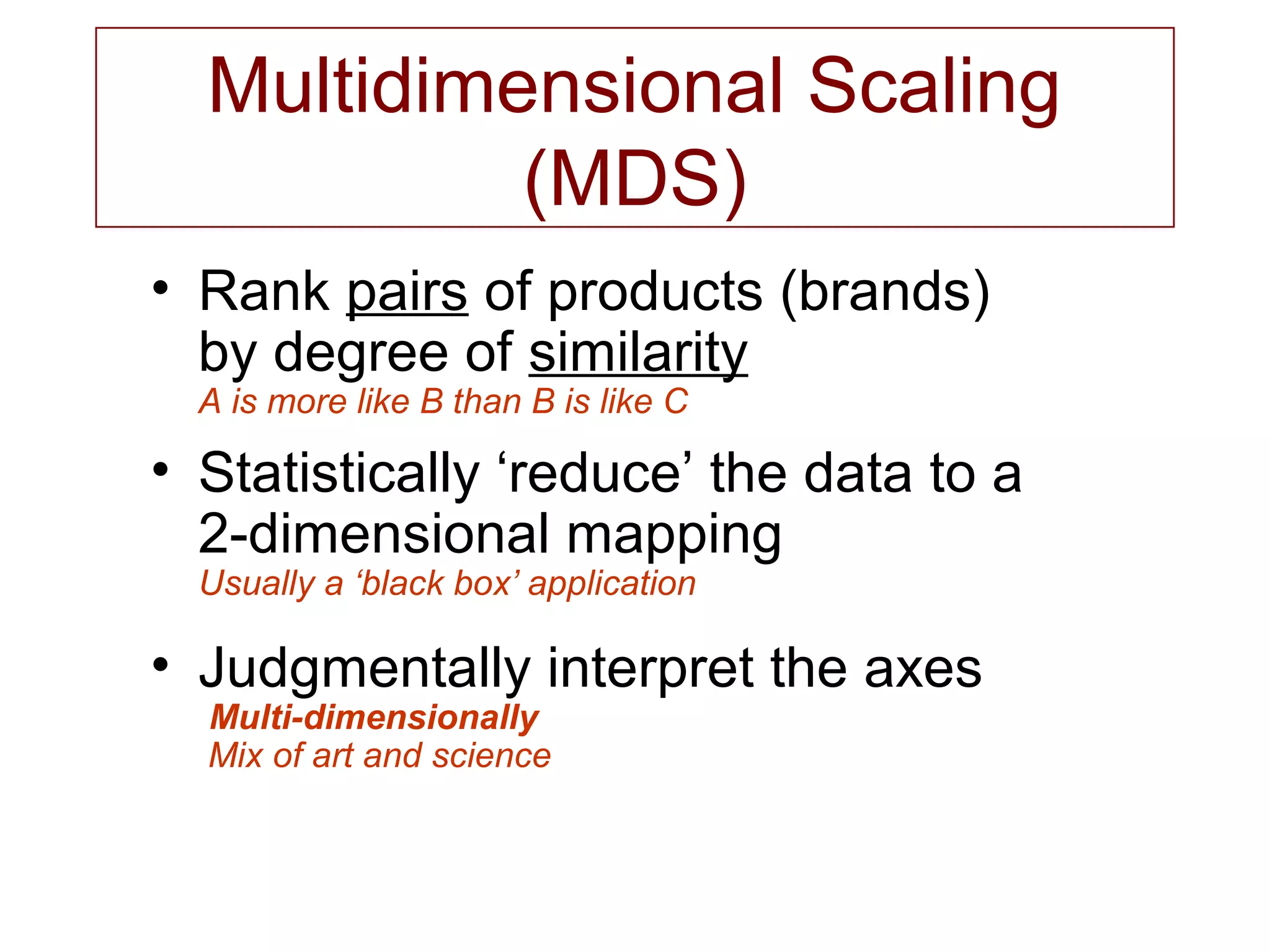 Multidimensional Scaling
(MDS)
• Rank pairs of products (brands)
by degree of similarity
A is more like B than B is like C
• Statistically ‘reduce’ the data to a
2-dimensional mapping
Usually a ‘black box’ application
• Judgmentally interpret the axes
Multi-dimensionally
Mix of art and science
 