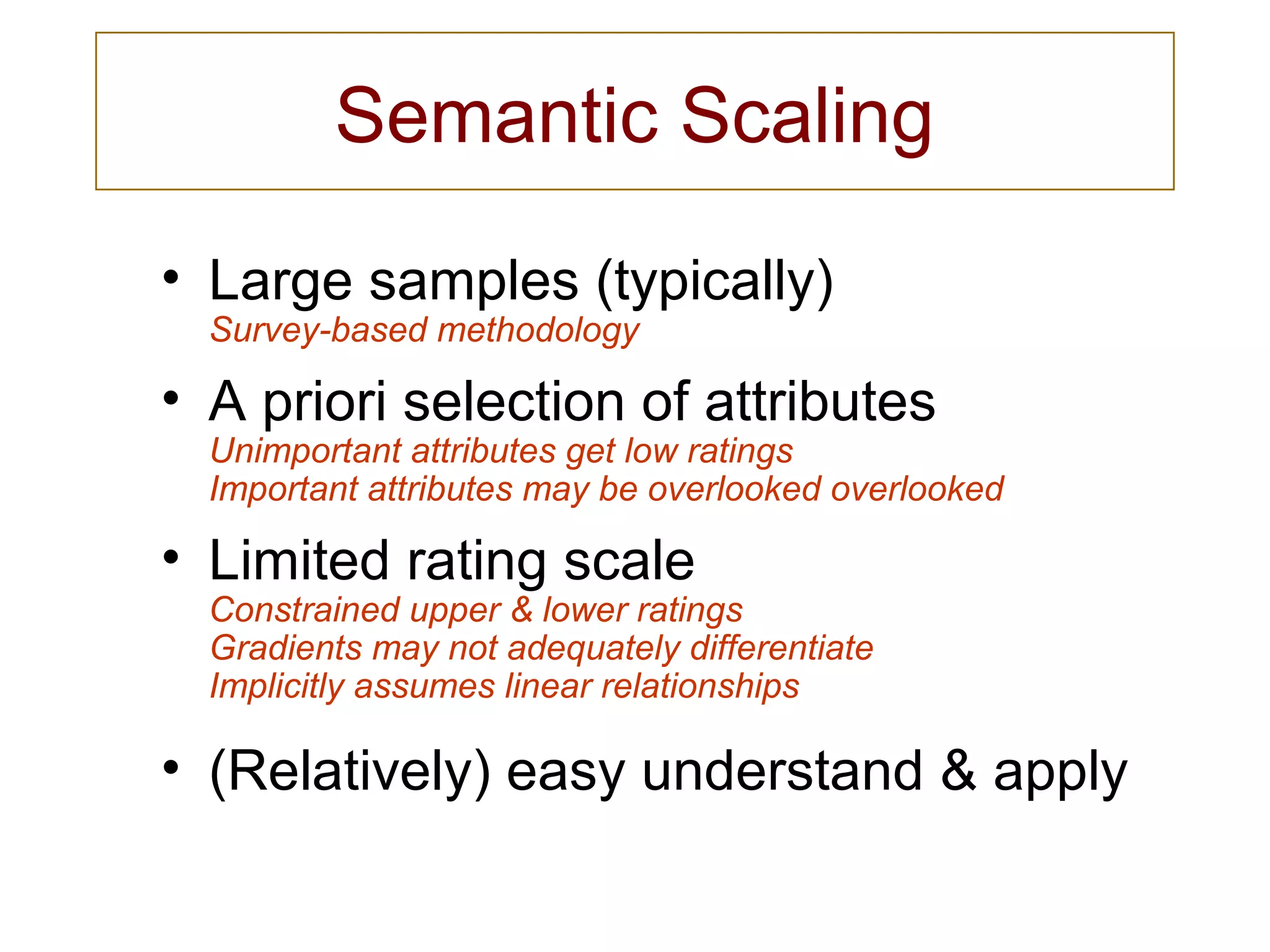 Semantic Scaling
• Large samples (typically)
Survey-based methodology
• A priori selection of attributes
Unimportant attributes get low ratings
Important attributes may be overlooked overlooked
• Limited rating scale
Constrained upper & lower ratings
Gradients may not adequately differentiate
Implicitly assumes linear relationships
• (Relatively) easy understand & apply
 