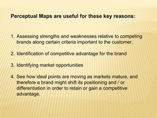 Perceptual Maps are useful for these key reasons:


1. Assessing strengths and weaknesses relative to competing
   brands along certain criteria important to the customer.

2. Identification of competitive advantage for the brand

3. Identifying market opportunities

4. See how ideal points are moving as markets mature, and
   therefore a brand might shift its positioning and / or
   differentiation in order to retain or gain a competitive
   advantage.
 