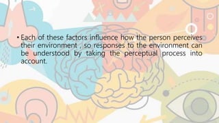 • Each of these factors influence how the person perceives
their environment , so responses to the environment can
be understood by taking the perceptual process into
account.
 