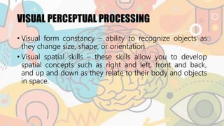 VISUAL PERCEPTUAL PROCESSING
• Visual form constancy – ability to recognize objects as
they change size, shape, or orientation.
• Visual spatial skills – these skills allow you to develop
spatial concepts such as right and left, front and back,
and up and down as they relate to their body and objects
in space.
 