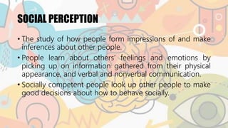 SOCIAL PERCEPTION
• The study of how people form impressions of and make
inferences about other people.
• People learn about others’ feelings and emotions by
picking up on information gathered from their physical
appearance, and verbal and nonverbal communication.
• Socially competent people look up other people to make
good decisions about how to behave socially.
 