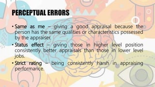 PERCEPTUAL ERRORS
• Same as me – giving a good appraisal because the
person has the same qualities or characteristics possessed
by the appraiser.
• Status effect – giving those in higher level position
consistently better appraisals than those in lower level
jobs.
• Strict rating – being consistently harsh in appraising
performance.
 
