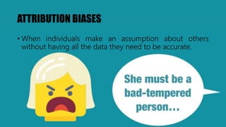 ATTRIBUTION BIASES
• When individuals make an assumption about others
without having all the data they need to be accurate.
 