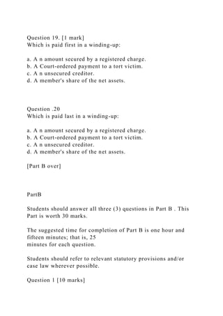 Question 19. [1 mark]
Which is paid first in a winding-up:
a. A n amount secured by a registered charge.
b. A Court-ordered payment to a tort victim.
c. A n unsecured creditor.
d. A member's share of the net assets.
Question .20
Which is paid last in a winding-up:
a. A n amount secured by a registered charge.
b. A Court-ordered payment to a tort victim.
c. A n unsecured creditor.
d. A member's share of the net assets.
[Part B over]
PartB
Students should answer all three (3) questions in Part B . This
Part is worth 30 marks.
The suggested time for completion of Part B is one hour and
fifteen minutes; that is, 25
minutes for each question.
Students should refer to relevant statutory provisions and/or
case law wherever possible.
Question 1 [10 marks]
 