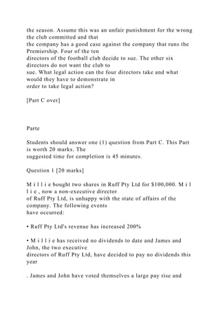 the season. Assume this was an unfair punishment for the wrong
the club committed and that
the company has a good case against the company that runs the
Premiership. Four of the ten
directors of the football club decide to sue. The other six
directors do not want the club to
sue. What legal action can the four directors take and what
would they have to demonstrate in
order to take legal action?
[Part C over]
Parte
Students should answer one (1) question from Part C. This Part
is worth 20 marks. The
suggested time for completion is 45 minutes.
Question 1 [20 marks]
M i l l i e bought two shares in Ruff Pty Ltd for $100,000. M i l
l i e , now a non-executive director
of Ruff Pty Ltd, is unhappy with the state of affairs of the
company. The following events
have occurred:
• Ruff Pty Ltd's revenue has increased 200%
• M i l l i e has received no dividends to date and James and
John, the two executive
directors of Ruff Pty Ltd, have decided to pay no dividends this
year
. James and John have voted themselves a large pay rise and
 
