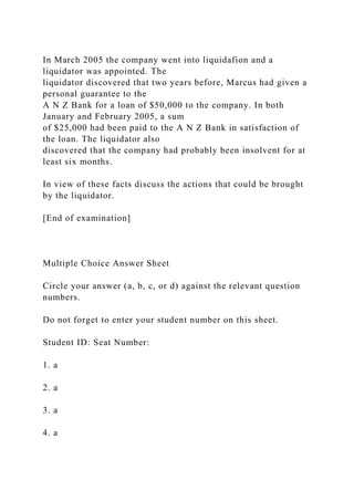 In March 2005 the company went into liquidafion and a
liquidator was appointed. The
liquidator discovered that two years before, Marcus had given a
personal guarantee to the
A N Z Bank for a loan of $50,000 to the company. In both
January and February 2005, a sum
of $25,000 had been paid to the A N Z Bank in satisfaction of
the loan. The liquidator also
discovered that the company had probably been insolvent for at
least six months.
In view of these facts discuss the actions that could be brought
by the liquidator.
[End of examination]
Multiple Choice Answer Sheet
Circle your answer (a, b, c, or d) against the relevant question
numbers.
Do not forget to enter your student number on this sheet.
Student ID: Seat Number:
1. a
2. a
3. a
4. a
 