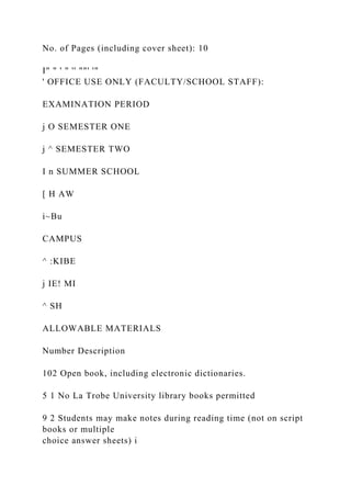 No. of Pages (including cover sheet): 10
I" " ' " '' ""' '"
' OFFICE USE ONLY (FACULTY/SCHOOL STAFF):
EXAMINATION PERIOD
j O SEMESTER ONE
j ^ SEMESTER TWO
I n SUMMER SCHOOL
[ H AW
i~Bu
CAMPUS
^ :KIBE
j IE! MI
^ SH
ALLOWABLE MATERIALS
Number Description
102 Open book, including electronic dictionaries.
5 1 No La Trobe University library books permitted
9 2 Students may make notes during reading time (not on script
books or multiple
choice answer sheets) i
 