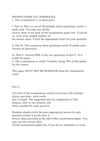 INSTRUCTIONS TO CANDIDATES
1. This examination is in three parts:
i. Part A: This is a set of 20 multiple choice questions, worth 1
mark each. You may tear off the
answer sheet at the back of the examination paper but, if you do
so, write your student number on
the answer sheet. Circle the appropriate letter for each question.
ii. Part B: This comprises three questions worth 10 marks each.
Answer all questions.
iii. Part C: Answer ONE of the two questions in Part C. It is
worth 20 marks.
2. This examination is worth 70 marks, being 70% of the marks
for the course.
This paper MUST NOT BE REMOVED from the examination
venue.
Part A
This Part of the examination consists of twenty (20) multiple
choice questions, each worth
one (1) mark. The suggested time for completion is fifty
minutes; that is, two minutes and
thirty seconds for each question.
Students should circle the most appropriate answer to each
question in Part A on the Part A
answer sheet provided at the end of this examination paper. You
may tear the answer sheet
off the examination paper but, if you do so, remember to write
 